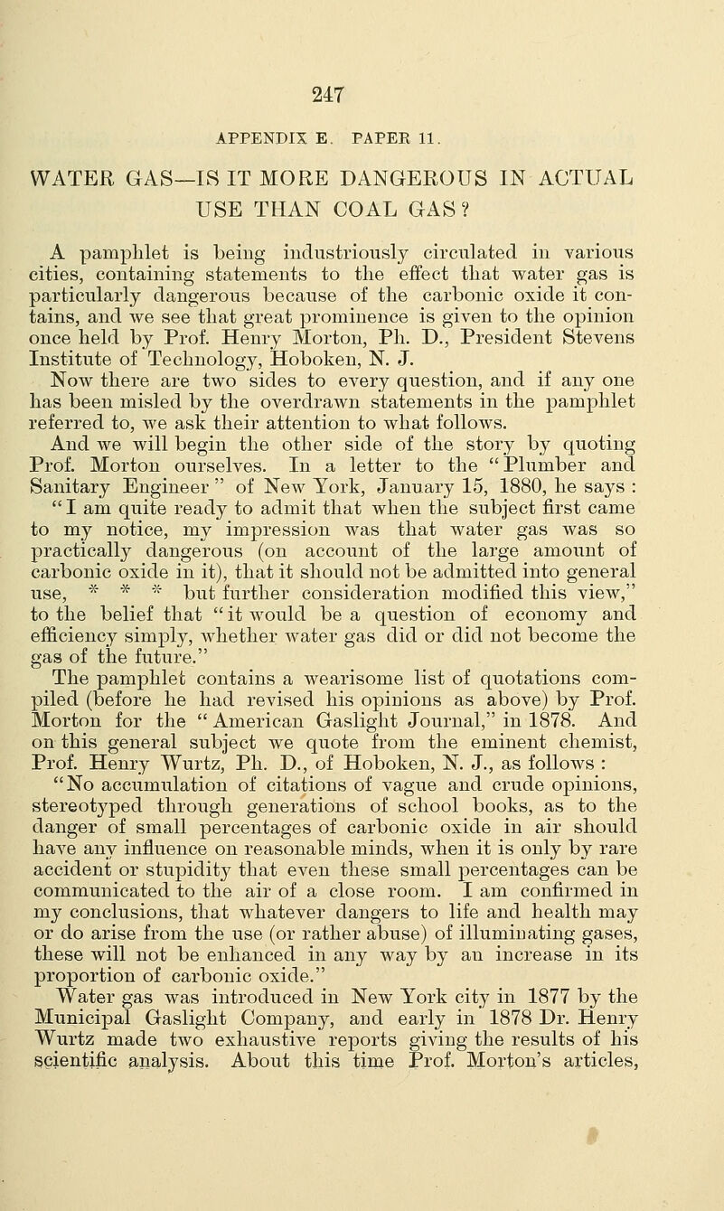 APPENDIX E. PAPER 11. WATER GAS—IS IT MORE DANGEROUS IN ACTUAL USE THAN COAL GAS ? A pamphlet is being industriously circulated in various cities, containing statements to the effect that water gas is particularly dangerous because of the carbonic oxide it con- tains, and we see that great prominence is given to the opinion once held by Prof. Henry Morton, Ph. D., President Stevens Institute of Technology, Hoboken, N. J. Now there are two sides to every question, and if any one has been misled by the overdrawn statements in the pamphlet referred to, we ask their attention to what follows. And we will begin the other side of the story by quoting Prof. Morton ourselves. In a letter to the Plumber and Sanitary Engineer  of New York, January 15, 1880, he says :  I am quite ready to admit that when the subject first came to my notice, my impression was that water gas was so practically dangerous (on account of the large amount of carbonic oxide in it), that it should not be admitted into general use, * * * but further consideration modified this view, to the belief that  it would be a question of economy and efficiency simply, whether water gas did or did not become the gas of the future. The pamphlet contains a wearisome list of quotations com- piled (before he had revised his opinions as above) by Prof. Morton for the  American Gaslight Journal, in 1878. And on this general subject we quote from the eminent chemist, Prof. Henry Wurtz, Ph. D., of Hoboken, N. J., as follows : No accumulation of citations of vague and crude opinions, stereotyped through generations of school books, as to the danger of small percentages of carbonic oxide in air should have any influence on reasonable minds, when it is only by rare accident or stupidity that even these small percentages can be communicated to the air of a close room. I am confirmed in my conclusions, that whatever dangers to life and health may or do arise from the use (or rather abuse) of illuminating gases, these will not be enhanced in any way by an increase in its proportion of carbonic oxide. Water gas was introduced in New York city in 1877 by the Municipal Gaslight Company, and early in 1878 Dr. Henry Wurtz made two exhaustive reports giving the results of his scientific analysis. About this time Prof. Morton's articles,