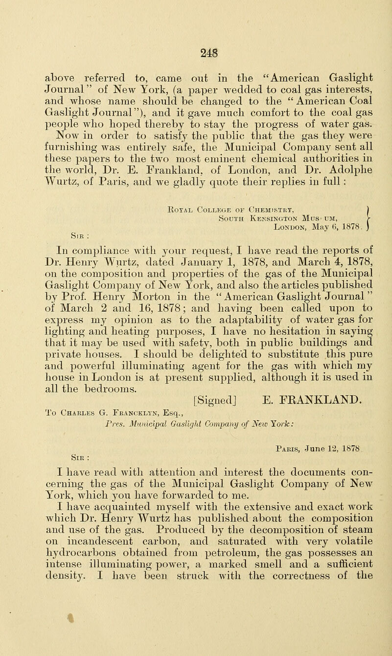 above referred to, came out in the American Gaslight Journal of New York, (a paper wedded to coal gas interests, and whose name should be changed to the  American Coal Gaslight Journal), and it gave much comfort to the coal gas people who hoped thereby to stay the progress of water gas. Now in order to satisfy the public that the gas they were furnishing was entirely safe, the Municipal Company sent all these papers to the two most eminent chemical authorities in the world, Dr. E. Frankland, of London, and Dr. Adolphe Wurtz, of Paris, and we gladly quote their replies in full: Royal College of Chemistry, 1 South Kensington Mus>tjm, f London, May 6, 1878. ) Sir: In compliance with your request, I have read the reports of Dr. Henry Wurtz, dated January 1, 1878, and March 4, 1878, on the composition and properties of the gas of the Municipal Gaslight Company of New York, and also the articles published by Prof. Henry Morton in the  American Gaslight Journal  of March 2 and 16, 1878; and having been called upon to express my opinion as to the adaptability of water gas for lighting and heating purposes, I have no hesitation in saying that it may be used with safety, both in public buildings and private houses. I should be delighted to substitute this pure and powerful illuminating agent for the gas with which my house in London is at present supplied, although it is used in all the bedrooms. [Signed] E. FEANKLAND. To Charles G. Francklyn, Esq., Pres. Municipal Gaslight Company of New York: Paris, June 12, 1878 Sir: I have read with attention and interest the documents con- cerning the gas of the Municipal Gaslight Company of New York, which you have forwarded to me. I have acquainted myself with the extensive and exact work which Dr. Henry Wurtz has published about the composition and use of the gas. Produced by the decomposition of steam on incandescent carbon, and saturated with very volatile hydrocarbons obtained from petroleum, the gas possesses an intense illuminating power, a marked smell and a sufficient density. I have been struck with the correctness of the