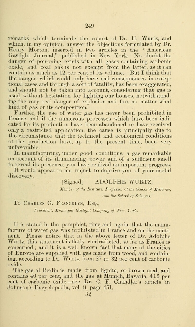 remarks which terminate the report of Dr. H. Wurtz, and which, in my opinion, answer the objections formulated by Dr. Henry Morton, inserted in two articles in the  American Gaslight Journal, published in New York. No doubt the danger of poisoning exists with all gases containing carbonic oxide, and coal gas is not exempt from the latter, as it can contain as much as 12 per cent of its volume. But I think that the danger, which could only have sad consequences in excep- tional cases and through a sort of fatality, has been exaggerated, and should not be taken into account, considering that gas is used without hesitation for lighting our houses, notwithstand- ing the very real danger of explosion and fire, no matter what kind of gas or its composition. Further, the use of water gas has never been prohibited in France, and if the numerous processes which have been indi- cated for its production have been abandoned or have received only a restricted application, the cause is principally due to the circumstance that the technical and economical conditions of the production have, up to the present time, been very unfavorable. In manufacturing, under good conditions, a gas remarkable on account of its illuminating power and of a sufficient smell to reveal its presence, you have realized an important progress. It would appear to me unjust to deprive you of your useful discovery. [Signed] ADOLPHE WTJBTZ, Member of the Institute, Professor at the School of Medicine, and the School of Sciences. To Charles G. Feancklyn, Esq., President, Municipal Gaslight Company of New York. It is stated in the pamphlet, time and again, that the manu- facture of water gas was prohibited in France and on the conti- nent. Please notice that in the above letter of Dr. Adolphe Wurtz, this statement is flatly contradicted, so far as France is concerned; and it is a well known fact that many of the cities of Europe are supplied with gas made from wood, and contain- ing, according to Dr. Wurtz, from 27 to 32 per cent of carbonic oxide. The gas at Berlin is made from lignite, or brown coal, and contains 40 per cent, and the gas at Munich, Bavaria, 40.5 per cent of carbonic oxide—see Dr. C. F. Chandler's article in Johnson's Encyclopedia, vol. ii, page 451, 32