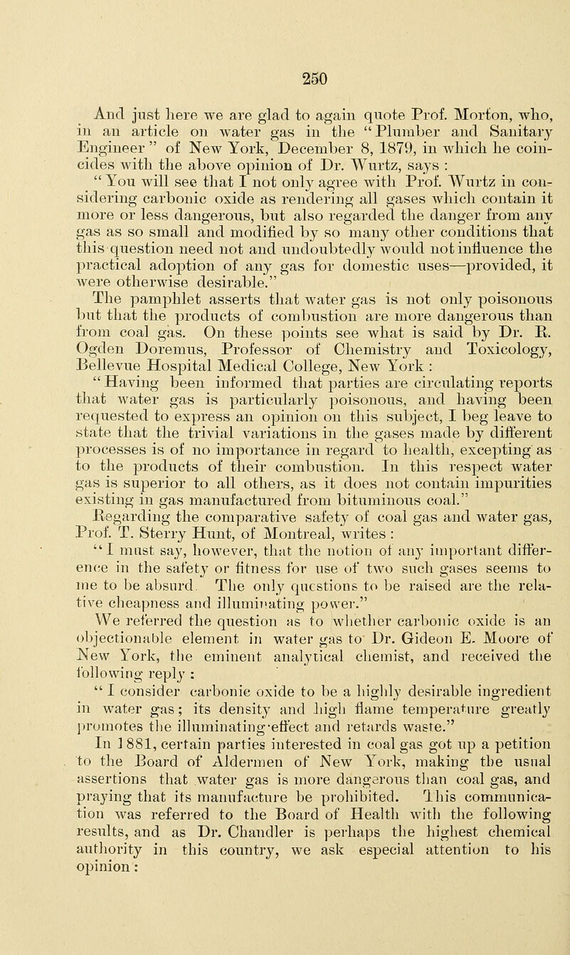 And just here we are glad to again quote Prof. Morton, who, in an article on water gas in the  Plumber and Sanitary Engineer  of New York, December 8, 1879, in which he coin- cides with the above opinion of Dr. Wurtz, says :  You will see that I not only agree with Prof. Wurtz in con- sidering carbonic oxide as rendering all gases which contain it more or less dangerous, but also regarded the danger from any gas as so small and modified by so many other conditions that this question need not and undoubtedly would not influence the practical adoption of any gas for domestic uses—provided, it were otherwise desirable. The pamphlet asserts that water gas is not only poisonous but that the products of combustion are more dangerous than from coal gas. On these points see what is said by Dr. R. Ogden Doremus, Professor of Chemistry and Toxicology, Bellevue Hosjntal Medical College, New York :  Having been informed that parties are circulating reports that water gas is particularly poisonous, and having been requested to express an opinion on this subject, I beg leave to state that the trivial variations in the gases made by different processes is of no importance in regard to health, excepting as to the products of their combustion. In this respect water gas is superior to all others, as it does not contain impurities existing in gas manufactured from bituminous coal. Regarding the comparative safety of coal gas and water gas, Prof. T. Sterry Hunt, of Montreal, writes : I must say, however, that the notion of any important differ- ence in the safety or fitness for use of two such gases seems to me to be absurd. The only questions to be raised are the rela- tive cheapness and illuminating power. We referred the question as to whether carbonic oxide is an objectionable element in water gas to Dr. Gideon E. Moore of New York, the eminent analytical chemist, and received the following reply :  I consider carbonic oxide to be a highly desirable ingredient in water gas; its density and high flame temperature greatly promotes the illuminating-effect and retards waste. In ] 881, certain parties interested in coal gas got up a petition to the Board of Aldermen of New York, making the usual assertions that water gas is more dangerous than coal gas, and praying that its manufacture be prohibited. This communica- tion was referred to the Board of Health with the following results, and as Dr. Chandler is perhaps the highest chemical authority in this country, we ask especial attention to his opinion:
