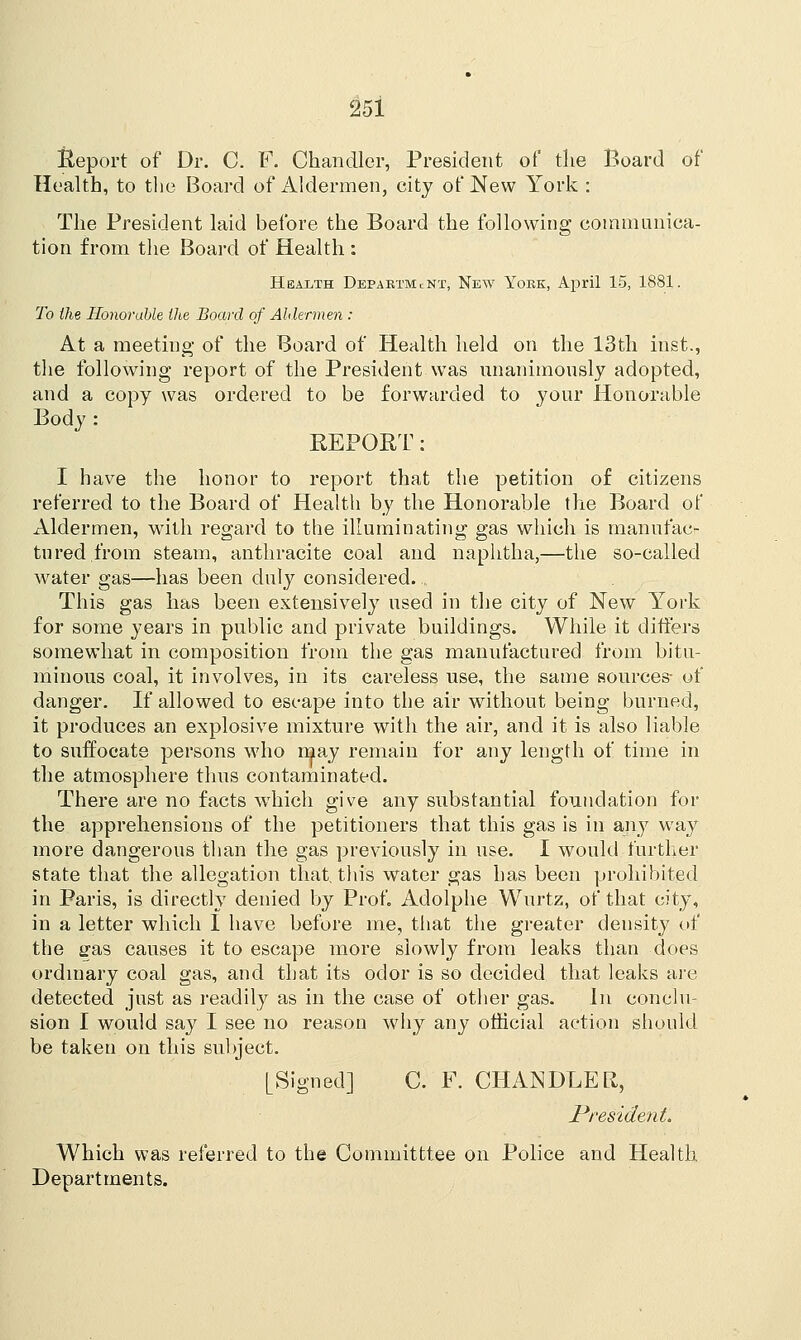 Report of Dr. C. F. Chandler, President of the Board of Health, to the Board of Aldermen, city of New York : The President laid before the Board the following communica- tion from the Board of Health : Health Department, New York, April 15, 1881. To the Honorable the Board of Aldermen : At a meeting of the Board of Health held on the 13th inst., the following report of the President was unanimously adopted, and a copy was ordered to be forwarded to your Honorable Body : REPORT: I have the honor to report that the petition of citizens referred to the Board of Health by the Honorable the Board of Aldermen, with regard to the illuminating gas which is manufac- tured from steam, anthracite coal and naphtha,—the so-called water gas—has been duly considered. This gas has been extensively used in the city of New York for some years in public and private buildings. While it differs somewhat in composition from the gas manufactured from bitu- minous coal, it involves, in its careless use, the same sources- of danger. If allowed to escape into the air without being burned, it produces an explosive mixture with the air, and it is also liable to suffocate persons who may remain for any length of time in the atmosphere thus contaminated. There are no facts which give any substantial foundation for the apprehensions of the petitioners that this gas is in any way more dangerous than the gas previously in use. I would further state that the allegation that, this water gas has been prohibited in Paris, is directly denied by Prof. Adolphe Wurtz, of that city, in a letter which I have before me, that the greater density of the £ras causes it to escape more slowly from leaks than does ordinary coal gas, and that its odor is so decided that leaks are detected just as readily as in the case of other gas. In conclu- sion I would say I see no reason why any official action should be taken on this subject. [Signed] C. F. CHANDLER, President. Which was referred to the Committtee on Police and Health Departments.