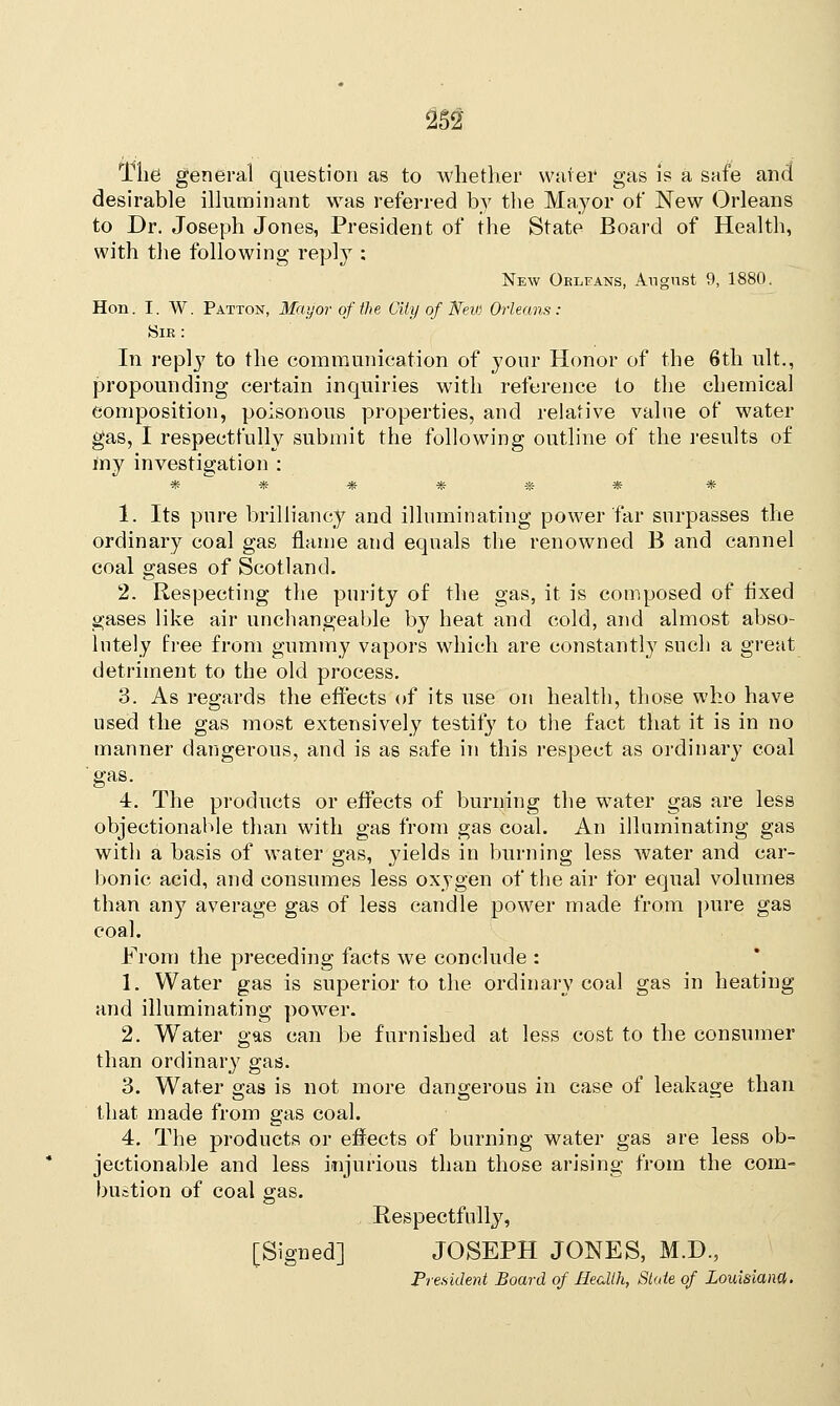 m The general question as to whether water gas is a safe and desirable illuminant was referred by the Mayor of New Orleans to Dr. Joseph Jones, President of the State Board of Health, with the following reply : New Orlfans, An grist 9, 1880. Hon. I. W. Patton, Mayor of the City of New Orleans: Sir : 111 reply to the communication of your Honor of the 6th ult., propounding certain inquiries with reference to the chemical composition, poisonous properties, and relative value of water gas, I respectfully submit the following outline of the results of my investigation : $? $& ■& V? Sfe -3£ ■3£ 1. Its pure brilliancy and illuminating power far surpasses the ordinary coal gas flame and equals the renowned B and cannel coal gases of Scotland. 2. Respecting the purity of the gas, it is composed of fixed gases like air unchangeable by heat and cold, and almost abso- lutely free from gummy vapors which are constantly such a great detriment to the old process. 3. As regards the effects of its use on health, those who have used the gas most extensively testily to the fact that it is in no manner dangerous, and is as safe in this respect as ordinary coal gas. 4. The products or effects of burning the water gas are less objectionable than with gas from gas coal. An illuminating gas with a basis of water gas, yields in burning less water and car- bonic acid, and consumes less oxygen of the air for equal volumes than any average gas of less candle power made from pure gas coal. From the preceding facts we conclude : 1. Water gas is superior to the ordinary coal gas in heating and illuminating power. 2. Water gas can be furnished at less cost to the consumer than ordinary gas. 3. Water gas is not more dangerous in case of leakage than that made from gas coal. 4. The products or effects of burning water gas are less ob- jectionable and less injurious than those arising from the com- bustion of coal gas. Respectfully, [Signed] JOSEPH JONES, M.D., President Board of Health, State of Louisiana.