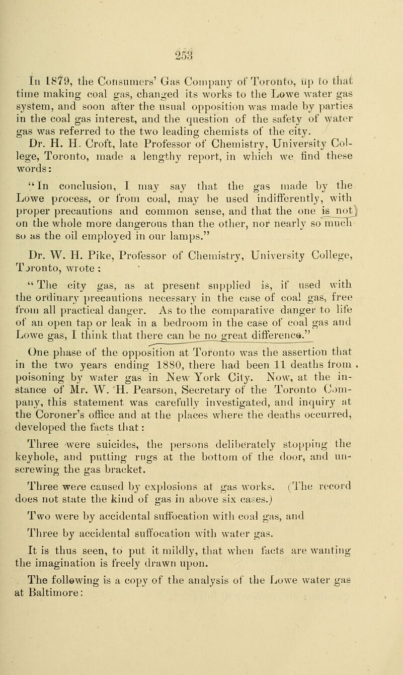 In 18?9, the Consumers' Gas Company of Toronto, tip to that time making coal gas, changed its works to the Lowe water gas system, and soon after the usual opposition was made by parties in the coal gas interest, and the question of the safety of water gas was referred to the two leading chemists of the city. Dr. H. H. Croft, late Professor of Chemistry, University Col- lege, Toronto, made a lengthy report, in which we find these words: In conclusion, I may say that the gas made by the Lowe process, or from coal, may be used indifferently, with proper precautions and common sense, and that the one is^jnotj on the whole more dangerous than the other, nor nearly so niuch so as the oil employed in our lamps. Dr. W. H. Pike, Professor of Chemistry, University College, Toronto, wrote :  The city gas, as at present supplied is, if used with the ordiuary precautions necessary in the case of coal gas, free from all practical danger. As to the comparative danger to life of an open tap or leak in a bedroom in the case of coal gas and Lowe gas, I think that there canbejio_great difference^ One phase of the opposition at Toronto was the assertion that in the two years ending 1880, there had been 11 deaths from . poisoning by water gas in JSTew York City. Now, at the in- stance of Mr. W. H. Pearson, Secretary of the Toronto Com- pany, this statement was carefully investigated, and inquiry at the Coroner's office and at the places where the deaths occurred, developed the facts that: Three were suicides, the persons deliberately stopping the keyhole, and putting rngs at the bottom of the door, and un- screwing the gas bracket. Three were caused by explosions at gas works. (The record does not state the kind of gas in above six cases.) Two were by accidental suffocation with coal gas, and Three by accidental suffocation with water gas. It is thus seen, to put it mildly, that when facts are wanting the imagination is freely drawn upon. The following is a copy of the analysis of the Lowe water gas at Baltimore: