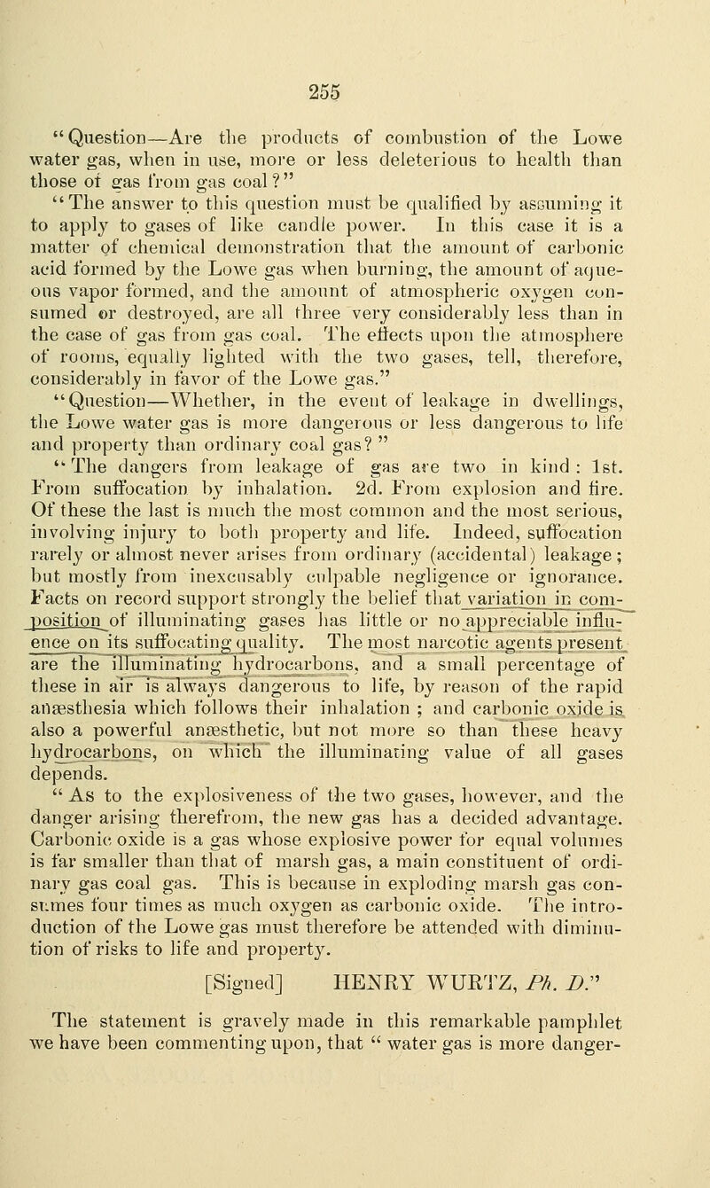  Question—Are the products of combustion of the Lowe water gas, when in use, more or less deleterious to health than those of £as from gas coal? The answer to this question must be qualified by assuming it to apply to gases of like candle power. In this case it is a matter of chemical demonstration that the amount of carbonic acid formed by the Lowe gas when burning, the amount of aque- ous vapor formed, and the amount of atmospheric oxygen con- sumed or destroyed, are all three very considerably less than in the case of gas from gas coal. The effects upon the atmosphere of rooms, equally lighted with the two gases, tell, therefore, considerably in favor of the Lowe gas. Question—Whether, in the event of leakage in dwellings, the Lowe water gas is more dangerous or less dangerous to life and property than ordinary coal gas?   The dangers from leakage of gas are two in kind : 1st. From suffocation, by inhalation. 2d. From explosion and fire. Of these the last is much the most common and the most serious, involving injury to both property and life. Indeed, suffocation rarely or almost never arises from ordinary (accidental) leakage; but mostly from inexcusably culpable negligence or ignorance. Facts on record support strongly the belief that variation in com- position of illuminating gases has little or no appreciable influ- ence on its suffocating quality. The most narcotic agents present. are the illuminating hydrocarbons, and a small percentage of these in air is always dangerous to life, by reason of the rapid anaesthesia which follows their inhalation ; and carbonic oxide is also a powerful anaesthetic, but not more so than these heavy hydrocarbons, on which the illuminating value of all gases depends.  As to the explosiveness of the two gases, however, and the danger arising therefrom, the new gas has a decided advantage. Carbonic oxide is a gas whose explosive power for equal volumes is far smaller than that of marsh gas, a main constituent of ordi- nary gas coal gas. This is because in exploding marsh gas con- sumes four times as much oxygen as carbonic oxide. The intro- duction of the Lowe gas must therefore be attended with diminu- tion of risks to life and property. [Signed] HENRY WURTZ, Ph. DP The statement is gravely made in this remarkable pamphlet we have been commenting upon, that  water gas is more danger-
