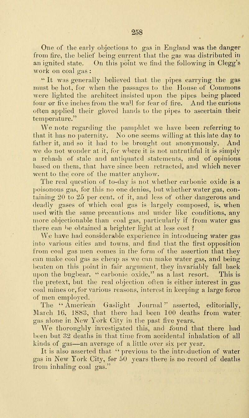 One of the early objections to gas in England was the danger from fire, the belief being current that the gas was distributed in an ignited state. On this point we find the following in Clegg's work on coal gas :  It was generally believed that the pipes carrying the gas must be hot, for when the passages to the House of Commons were lighted the architect insisted upon the pipes being placed four or five inches from the wall for fear of fire. And the curious often applied their gloved hands to the pipes to ascertain their temperature. We note regarding the pamphlet we have been referring to that it has no paternity. .No one seems willing at this late day to father it, and so it had to be brought out anonymously. And we do not wonder at it, for where it is not untruthful it is simply a rehash of stale and antiquated statements, and of opinions based on them, that have since been retracted, and which never went to the core of the matter anyhow. The real question of to-day is not whether carbonic oxide is a poisonous gas, for this no one denies, but whether water gas, con- taining 20 to 25 per cent, of it, and less of other dangerous and deadly gases of which coal gas is largely composed, is, when used with the same precautions and under like conditions, any more objectionable than coal gas, particularly if from water gas there can he obtained a brighter light at less cost ? We have had considerable experience in introducing water gas into various cities and towns, and find that the first opposition from coal gas men comes in the form of the assertion that they can make coal gas as cheap as we can make water gas, and being beaten on this point in fair argument, they invariably fall back upon the bugbear,  carbonic oxide, as a last resort. This is the pretext, but the real objection often is either interest in gas coal mines or, for various reasons, interest in keeping a large force of men employed. The American Gaslight Journal asserted, editorialhr, March 16, 1883, that there had been 100 deaths from water gas alone in New York City in the past five years. We thoroughly investigated this, and found that there had been but 32 deaths in that time from accidental inhalation of all kinds of gas—an average of a little over six per year. It is also asserted that previous to the introduction of water gas in New York City, for 50 years there is no record of deaths from inhaling coal gas.