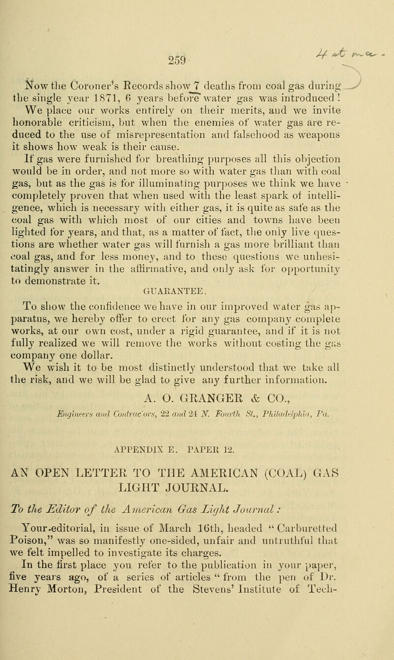Now tlie Coroner's Records show 7 deaths from coal gas during' J the single year 1871, 6 years before water gas was introduced ! We place our works entirely on their merits, and we invite honorable criticism, but when the enemies of water gas are re- duced to the use of misrepresentation and falsehood as weapons it shows how weak is their cause. If gas were furnished for breathing purposes all this objection would be in order, and not more so with water gas than with coal gas, but as the gas is for illuminating purposes we think we have ■ completely proven that when used with the least spark of intelli- gence, which is necessary with either gas, it is quite as safe as the coal gas with which most of our cities and towns have been lighted for years, and that, as a matter of fact, the only live ques- tions are whether water ffas will furnish a a;as more brilliant than coal gas, and for less money, and to these questions we unhesi- tatingly answer in the affirmative, and only ask for opportunity to demonstrate it. GUARANTEE. To show the confidence we have in our improved water gas ap- paratus, we hereby offer to erect for any gas company complete works, at our own cost, under a rigid guarantee, and if it is not fully realized we will remove the works without costing the gas company one dollar. We wish it to be most distinctly understood that we take all the risk, and we will be glad to give any further information. A. O. GRANGER & CO., Engineers and Contrac'ors, 22 and 24 N. Fourth St., Philadelphia, Pa. APPENDIX E. PAPER 12. AN OPEN LETTER TO THE AMERICAN (COAL) GAS LIGHT JOURNAL. To the Editor of the American Gas Light Journal : Your .editorial, in issue of March 16th, headed  Carburetted Poison, was so manifestly one-sided, unfair and untruthful that we felt impelled to investigate its charges. In the first place you refer to the publication in your paper, five years ago, of a series of articles  from the pen of Dr. Henry Morton, President of the Stevens' Institute of Tech-
