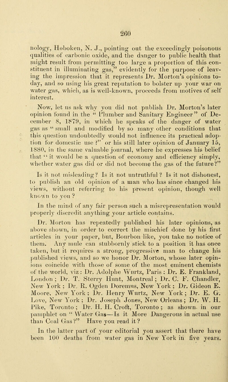 nology, Hoboken, N. J., pointing out the exceedingly poisonous qualities of carbonic oxide, and the danger to public health that might result from permitting too large a proportion of this con- stituent in illuminating gas, evidently for the purpose of leav- ing the impression that it represents Dr. Morton's opinions to- day, and so using his great reputation to bolster up your war on water gas, which, as is well-known, proceeds from motives of self interest. Now, let us ask why you did not publish Dr. Morton's later opinion found in the  Plumber and Sanitary Engineer of De- cember 8, 1879, in which he speaks of the danger of water gas as  small and modified by so many other conditions that this question undoubtedly would not influence its practical adop- tion for domestic use ? or his still later opinion of January 15, 1880, in the same valuable journal, where he expresses his belief that it would be a question of economy and efficiency simply, whether water gas did or did not become the gas of the future? Is it not misleading ? Is it not untruthful ? Is it not dishonest, to publish an old opinion of a man who has since changed his view's, without referring to his present opinion, though well known to yon ? In the mind of any fair person such a misrepresentation would properly discredit anything your article contains. Dr. Morton has repeatedly published his later opinions, as above shown, in order to correct the mischief done by his first articles in your paper, but, Bourbon like, you take no notice of them. Any mule can stubbornly stick to a position it has once taken, but it requires a strong, progressive man to change his published views, and so we honor Dr. Morton, whose later opin- ions coincide with those of some of the most eminent chemists of the world, viz: Dr. Adolphe Wurtz, Paris : Dr. E. Frankland, London ; Dr. T. Sterry Hunt, Montreal; Dr. C. F. Chandler, New York ; Dr. R. Ogden Doremns, New York ; Dr. Gideon E. Moore, New York ; Dr. Henry Wurtz, New York; Dr. E. G. Love, New York ; Dr. Joseph Jones, New Orleans; Dr. W. H. Pike, Toronto ; Dr. H. H. Croft, Toronto ; as shown, in our pamphlet on  Water Gas—Is it More Dangerous in actual use than Coal Gas? Have you read it ? In the latter part of your editorial you assert that there have been 100 deaths from water gas in New York in five years.