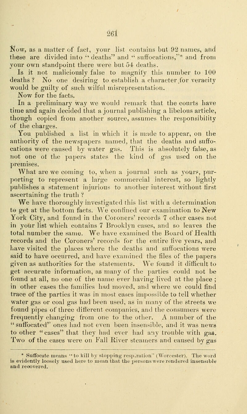 ftow, as a matter of fact, your list contains but 92 names, and these are divided into  deaths and  suffocations,* and from your own standpoint there were but 54 deaths. Is it not maliciously false to magnify this number to 100 deaths? No one desiring to establish a character for veracity would be guilty of such wilful misrepresentation. Now for the facts. In a preliminary way we would remark that the courts have time and again decided that a journal publishing a libelous article, though copied from another source, assumes the responsibility of the charges. You published a list in which it is made to appear, on the authority of the newspapers named, that the deaths and suffo- cations were caused by water gas. This is absolutely false, as not one ot the papers states the kind of gas used on the premises. What are we coming to, when a journal such as yours, pur- porting to represent a large commercial interest, so lightly publishes a statement injurious to another interest without first ascertaining the truth ? We have thoroughly investigated this list with a determination to get at the bottom facts. We confined our examination to New York City, and found in the Coroners' records 7 other cases not in your list which contains 7 Brooklyn cases, and so leaves the total number the same. We have examined the Board of Health records and the Coroners' records for the entire five years, and have visited the places where the deaths and suffocations were said to have occurred, and have examined the files of the papers given as authorities for the statements. We found it difficult to get accurate information, as many of the parties could not be found at all, no one of the name ever having lived at the place ; in other cases the families had moved, and where we could find trace of the parties it was in most cases impossible to tell whether water gas or coal gas had been used, as in many of the streets we found pipes of three different companies, and the consumers were frequently changing from one to the other. A number of the  suffocated ones had not even been insensible, and it was news to other  cases that they had ever had any trouble with gas. Two of the cases were on Fall River steamers and caused by gas * Suffocate means  to kill by stopping respiration (Worcester). The word is evidently loosely used here to mean that the persons were rendered insensible and reoovered.