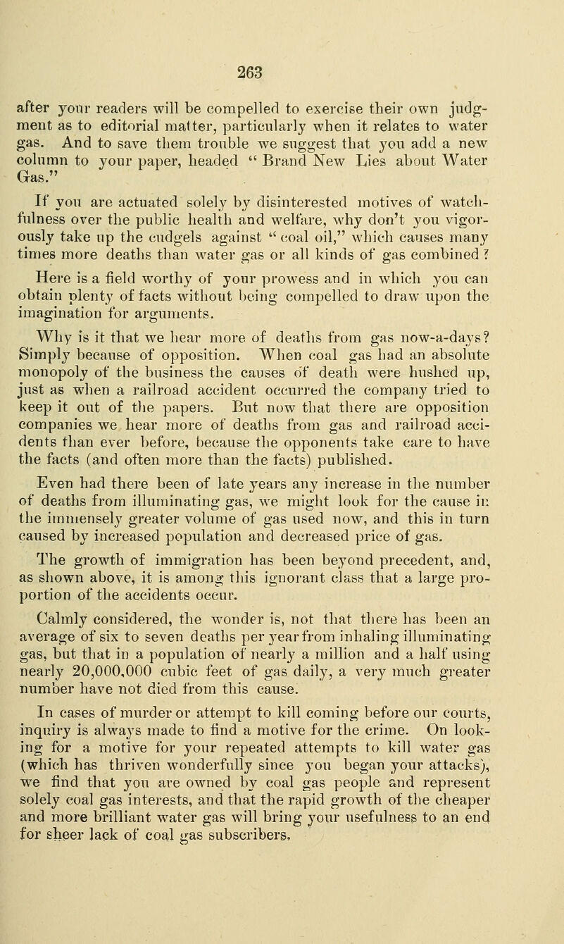 after your readers will be compelled to exercise their own judg- ment as to editorial matter, particularly when it relates to water gas. And to save them trouble we suggest that you add a new column to your paper, headed  Brand New Lies about Water Gas. If you are actuated solely by disinterested motives of watch- fulness over the public health and welfare, why don't you vigor- ously take up the cudgels against coal oil, which causes many times more deaths than water gas or all kinds of gas combined ? Here is a field worthy of your prowess and in which you can obtain plenty of facts without being compelled to draw upon the imagination for arguments. Why is it that we hear more of deaths from gas now-a-days? Simply because of opposition. When coal gas had an absolute monopoly of the business the causes of death were hushed up, just as when a railroad accident occurred the company tried to keep it out of the papers. But now that there are opposition companies we hear more of deaths from gas and railroad acci- dents than ever before, because the opponents take care to have the facts (and often more than the facts) published. Even had there been of late years any increase in the number of deaths from illuminating gas, we might look for the cause in the immensely greater volume of gas used now, and this in turn caused by increased population and decreased price of gas. The growth of immigration has been beyond precedent, and, as shown above, it is among this ignorant class that a large pro- portion of the accidents occur. Calmly considered, the wonder is, not that there has been an average of six to seven deaths per }7ear from inhaling illuminating gas, but that in a population of nearly a million and a half using nearly 20,000,000 cubic feet of gas daily, a very much greater number have not died from this cause. In cases of murder or attempt to kill coming before our courts, inquiry is always made to find a motive for the crime. On look- ing for a motive for your repeated attempts to kill water gas (which has thriven wonderfully since you began your attacks), we find that you are owned by coal gas people and represent solely coal gas interests, and that the rapid growth of the cheaper and more brilliant water gas will bring your usefulness to an end for sheer Jack of coal gas subscribers.