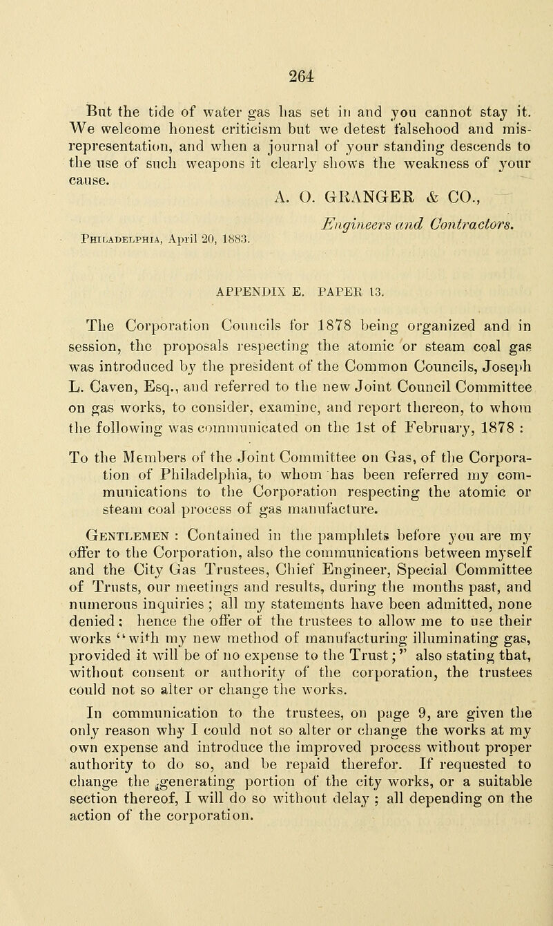 But the tide of water gas lias set in and you cannot stay it. We welcome honest criticism but we detest falsehood and mis- representation, and when a journal of your standing descends to the use of such weapons it clearly shows the weakness of your cause. A. O. GRANGER & CO., Engineers and Contractors. Philadelphia, April 20, 1883. APPENDIX E. PAPER 13. The Corporation Councils for 1878 being organized and in session, the proposals respecting the atomic or steam coal gas was introduced by the president of the Common Councils, Joseph L. Caven, Esq., and referred to the new Joint Council Committee on gas works, to consider, examine, and report thereon, to whom the following was communicated on the 1st of February, 1878 : To the Members of the Joint Committee on Gas, of the Corpora- tion of Philadelphia, to whom has been referred my com- munications to the Corporation respecting the atomic or steam coal process of gas manufacture. Gentlemen : Contained in the pamphlets before you are my offer to the Corporation, also the communications between myself and the City Gas Trustees, Chief Engineer, Special Committee of Trusts, our meetings and results, during the months past, and numerous inquiries ; all my statements have been admitted, none denied; hence the offer of the trustees to allow me to use their works wi<h my new method of manufacturing illuminating gas, provided it will be of no expense to the Trust; also stating that, without consent or authority of the corporation, the trustees could not so alter or change the works. In communication to the trustees, on page 9, are given the only reason why I could not so alter or change the works at my own expense and introduce the improved process without proper authority to do so, and be repaid therefor. If requested to change the .generating portion of the city works, or a suitable section thereof, I will do so without delay ; all depending on the action of the corporation.