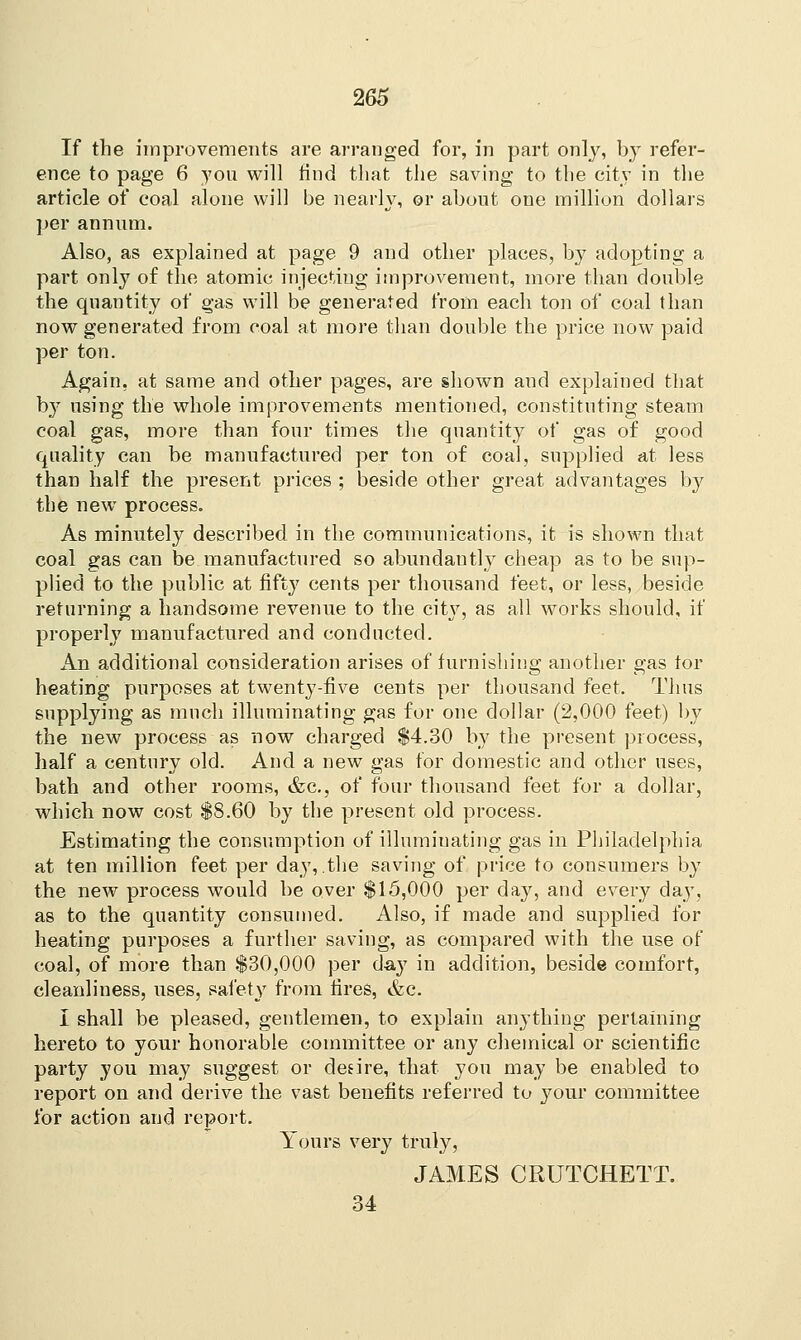If the improvements are arranged for, in part only, by refer- ence to page 6 you will find that the saving to the city in the article of coal alone wil] be nearly, or about one million dollars per annum. Also, as explained at page 9 and other places, by adopting a part only of the atomic injecting improvement, more than double the quantity of gas will be generated from each ton of coal than now generated from coal at more than double the price now paid per ton. Again, at same and other pages, are shown and explained that by using the whole improvements mentioned, constituting steam coal gas, more than four times the quantity of gas of good quality can be manufactured per ton of coal, supplied at less than half the present prices ; beside other great advantages by the new process. As minutely described in the communications, it is shown that coal gas can be manufactured so abundantly cheap as to be sup- plied to the public at fifty cents per thousand feet, or less, beside returning a handsome revenue to the city, as all works should, if properly manufactured and conducted. An additional consideration arises of furnishing another gas tor heating purposes at twenty-five cents per thousand feet. Thus supplying as much illuminating gas for one dollar (2,000 feet) by the new process as now charged $4.30 by the present process, half a century old. And a new gas for domestic and other uses, bath and other rooms, &c, of four thousand feet for a dollar, which now cost $8.60 by the present old process. Estimating the consumption of illuminating gas in Philadelphia at ten million feet per day, .the saving of price to consumers by the new process would be over $15,000 per day, and every day, as to the quantity consumed. Also, if made and supplied for heating purposes a further saving, as compared with the use of coal, of more than $30,000 per day in addition, beside comfort, cleanliness, uses, safety from fires, &c. I shall be pleased, gentlemen, to explain anything pertaining hereto to your honorable committee or any chemical or scientific party you may suggest or desire, that you may be enabled to report on and derive the vast benefits referred to your committee for action and report. Yours very truly, JAMES CRUTCHETT. 34