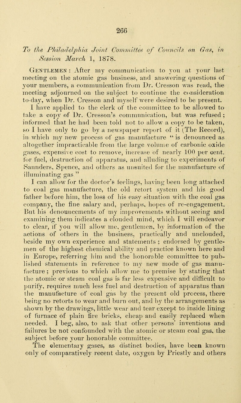 To the Philadelphia Joint Committee of Councils on Gas, in Session March 1, 1878. Gentlemen : After my communication to you at your last meeting on the atomic gas business, and answering questions of your members, a communication from Dr. Cresson was read, the meeting adjourned on the subject to continue the consideration to-day, when Dr. Cresson and myself were desired to be present. I have applied to the clerk of the committee to be allowed to take a copy of Dr. Cresson's communication, but was refused ; informed that he had been told not to allow a copy to be taken, so I have only to go by a newspaper report of it (The Record), in which my new process of gas manufacture  is denounced as altogether impracticable from the large volume of carbonic oxide gases, expensive cost to remove, increase of nearly 100 per cent, for fuel, destruction of apparatus, and alluding to experiments of Saunders, Spence, and others as uneuited for the manufacture of illuminating gas. I can allow for the doctor's feelings, having been long attached to coal gas manufacture, the old retort system and his good father before him, the loss of his easy situation with the coal gas company, the fine salary and, perhaps, hopes of re-engagement. But his denouncements of my improvements without seeing and examining them indicates a clouded mind, wdiich I will endeavor to clear, if you will allow me, gentlemen, by information of the actions of others in the business, practically and unclouded, beside my own experience and statements ; endorsed by gentle- men of the highest chemical ability and practice known here and in Europe, referring him and the honor?ble committee to pub- lished statements in reference to my new mode of gas manu- facture ; previous to which allow me to premise by stating that the atomic or steam coal gas is far less expensive and difficult to purify, requires much less fuel and destruction of apparatus than the manufacture of coal gas by the present old process, there being no retorts to wear and burn out, and by the arrangements as shown by the drawings, little wear and tear except to inside lining of furnace of plain fire bricks, cheap and easily replaced when needed. I beg, also, to ask that other persons' inventions and failures be not confounded with the atomic or steam coal gas, the subject before your honorable committee. The elementary gases, as distinct bodies, have been known only of comparatively recent date, oxygen by Priestly and others