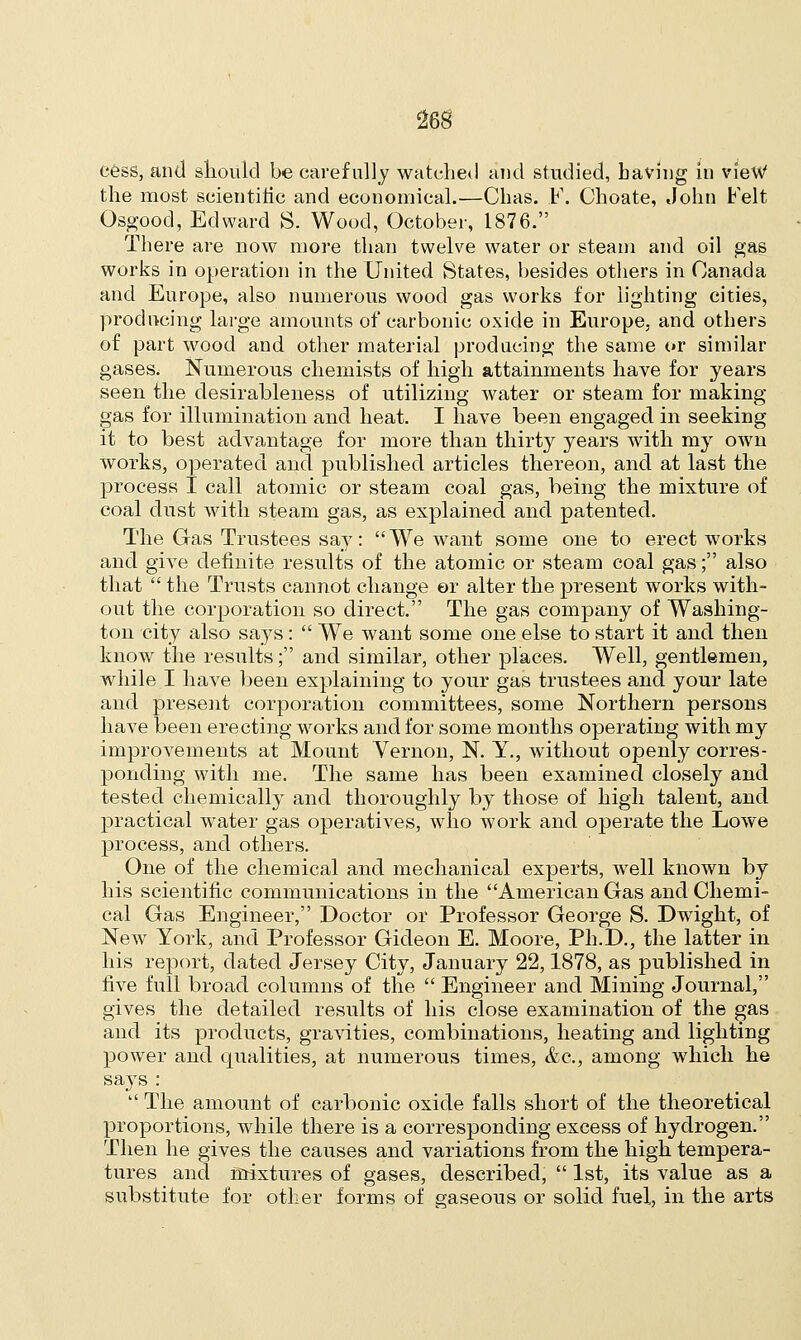 cess, and should be carefully watched and studied, Laving in view the most scientific and economical.—Chas. F. Choate, John Felt Osgood, Edward S. Wood, October, 1876. There are now more than twelve water or steam and oil gas works in operation in the United States, besides others in Canada and Europe, also numerous wood gas works for lighting cities, producing large amounts of carbonic oxide in Europe, and others of part wood and other material producing the same or similar gases. Numerous chemists of high attainments have for years seen the desirableness of utilizing water or steam for making- gas for illumination and heat. I have been engaged in seeking it to best advantage for more than thirty years with my own works, operated and published articles thereon, and at last the process I call atomic or steam coal gas, being the mixture of coal dust with steam gas, as explained and patented. The Gas Trustees say: We want some one to erect works and give definite results of the atomic or steam coal gas; also that  the Trusts cannot change or alter the present works with- out the corporation so direct. The gas company of Washing- ton city also says :  We want some one else to start it and then know the results; and similar, other places. Well, gentlemen, while I have been explaining to your gas trustees and your late and present corporation committees, some Northern persons have been erecting works and for some months operating with my improvements at Mount Vernon, N. Y., without openly corres- ponding with me. The same has been examined closely and tested chemically and thoroughly by those of high talent, and practical water gas operatives, who work and operate the Lowe process, and others. One of the chemical and mechanical experts, well known by his scientific communications in the American Gas and Chemi- cal Gas Engineer, Doctor or Professor George S. Dwight, of New York, and Professor Gideon E. Moore, Ph.D., the latter in his report, dated Jersey City, January 22,1878, as published in five full broad columns of the  Engineer and Mining Journal, gives the detailed results of his close examination of the gas and its products, gravities, combinations, heating and lighting power and cpialities, at numerous times, &c, among which he says :  The amount of carbonic oxide falls short of the theoretical proportions, while there is a corresponding excess of hydrogen. Then he gives the causes and variations from the high tempera- tures and mixtures of gases, described,  1st, its value as a substitute for other forms of gaseous or solid fuel, in the arts