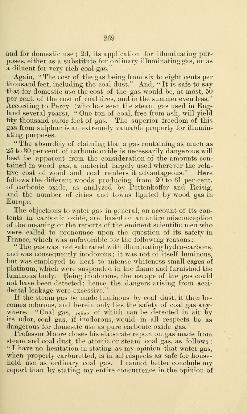 Stria for domestic use ; 2d, its application for illuminating pur- poses, either as a substitute for ordinary illuminating gas, or as a diluent for very rich coal gas. Again,  The cost of the gas being from six to eight cents per thousand feet, including the coal dust. And,  It is safe to say that for domestic use the cost of the gas would be, at most, 50 per cent, of the cost of coal fires, and in the summer even less. According to Percy (who has seen the steam gas used in Eng- land several years),  One ton of coal, free from ash, will yield fity thousand cubic feet of gas. The superior freedom of this gas from sulphur is an extremely valuable property for illumin- ating purposes.  The absurdity of claiming that a gas containing as mucli as 25 to 30 per cent, of carbonic oxide is necessarily dangerous will best be apparent from the consideration of the amounts con- tained in wood gas, a material largely used wherever the rela- tive cost of wood and coal renders it advantageous. Here follows the different woods producing from 20 to 61 per cent, of carbonic oxide, as analyzed by Pettenkoffer and Eeisig, and the number of cities and towns lighted by wood gas in Europe. The objections to water gas in general, on account of its con- tents in carbonic oxide, are based on an entire misconception of the meaning of the reports of the eminent scientific men who were called to pronounce upon the question of its safety in France, which was unfavorable for the following reasons:  The gas was not saturated with illuminating hydro-carbons, and was consequently inodorous; it was not of itself luminous, but was employed to heat to intense whiteness small cages of platinum, which were suspended in the flame and furnished the luminous body, ^eing inodorous, the escape of the gas could not have been detected; hence the dangers arising from acci- dental leakage were excessive. If the steam gas be made luminous by coal dust, it then be- comes odorous, and herein only lies the safety of coal gas any- where. Coal gas, toooo of which can be detected in air by its odor, coal gas, if inodorous, would in all respects be as dangerous for domestic use as pure carbonic oxide gas. Professor Moore closes his elaborate report on gas made from steam and coal dust, the atomic or steam coal gas, as follows :  I have no hesitation in stating as my opinion that water gas, when properly carburetted, is in all respects as safe for house- hold use as ordinary coal gas. I cannot better conclude my report than by stating my entire concurrence in the opinion of