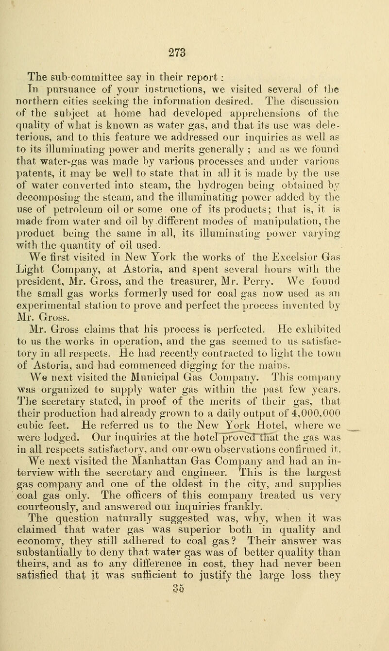 The sub-committee say io their report: In pursuance of your instructions, we visited several of the northern cities seeking the information desired. The discussion of the subject at home had developed apprehensions of the quality of what is known as water gas, and that its use was dele- terious, and to this feature we addressed our inquiries as well as to its illuminating power and merits generally ; and as we found that water-gas was made by various processes and under various patents, it may be well to state that in all it is made by the use of water converted into steam, the hydrogen being obtained by decomposing the steam, and the illuminating power added by the use of petroleum oil or some one of its products; that is, it is made from water and oil by different modes of manipulation, the product being the same in all, its illuminating power varying with the quantity of oil used. We first visited in New York the works of the Excelsior Gas Light Company, at Astoria, and spent several hours with the president, Mr. Gross, and the treasurer, Mr. Perry. We found the small gas works formerly used for coal gas now used as an experimental station to prove and perfect the process invented by Mr. Gross. Mr. Gross claims that his process is perfected. He exhibited to us the works in operation, and the gas seemed to us satisfac- tory in all respects. He had recently contracted to light the town of Astoria, and had commenced digging for the mains. We next visited the Municipal Gas Company. This company was organized to supply water gas within the past few years. The secretary stated, in proof of the merits of their gas, that their production had already grown to a daily output of 4,000,000 cubic feet. He referred us to the New York Hotel, where we were lodged. Our inquiries at the hotel proved that the gas was in all respects satisfactory, and our own observations confirmed it. We next visited the Manhattan Gas Company and had an in- terview with the secretary and engineer. This is the largest gas company and one of the oldest in the city, and supplies coal gas only. The officers of this company treated us very courteously, and answered out inquiries frankly. The question naturally suggested was, why, when it was claimed that water gas was superior both in quality and economy, they still adhered to coal gas ? Their answer was substantially to deny that water gas was of better quality than theirs, and as to any difference in cost, they had never been satisfied that it was sufficient to justify the large loss they 35