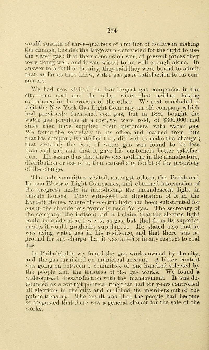 would sustain of three-quarters of a million of dollars in making the change, besides the large sum demanded for the right to use the water gas ; that their conclusion was, at present prices they were doing well, and it was wisest to let well enough alone. In answer to a further inquiry, they said they were bound to admit that, as far as they knew, water gas gave satisfaction to its con- sumers. We had now visited the two largest gas companies in the city—one coal and the other water—but neither having experience in the process of the other. We next concluded to visit the New York Gas Light Company, an old company w Inch had previously furnished coal gas, but in 1880 bought the water gas privilege at a cost, we were told, of $300,000, and since then have supplied their customers with water gas. We found the secretary in his office, and learned from him that his company is satisfied they did well to make the change ; that certainly the cost of water gas was found to be less than coal gas, and that it gave his customers better satisfac- tion. He assured us that there was nothing in the manufacture, distribution or use of it, that caused any doubt of the propriety of the change. The sub-committee visited, amongst others, the Brush and Edison Electric Light Companies, and obtained information of the progress made in introducing the incandescent light in private houses. They witnessed an illustration of it in the Everett House, where the electric light had been substituted for gas in the chandeliers formerly used for gas. The secretary of the company (the Edison) did not claim that the electric light could be made at as low cost as gas, but that from its superior merits it would gradually supplant it. He stated also that he was using water gas in his residence, and that there was no ground for any charge that it was inferior in any respect to coal gas. In Philadelphia we found the gas works owned by the city, and the gas furnished on municipal account. A bitter contest was going on between a committee of one hundred selected by the people and the trustees of the gas works. We found a wide-spread dissatisfaction with the management. It was de- nounced as a corrupt political ring that had for years controlled all elections in the city, and enriched its members out of the public treasury. The result was that the people had become so disgusted that there was a general clamor for the sale of the works.