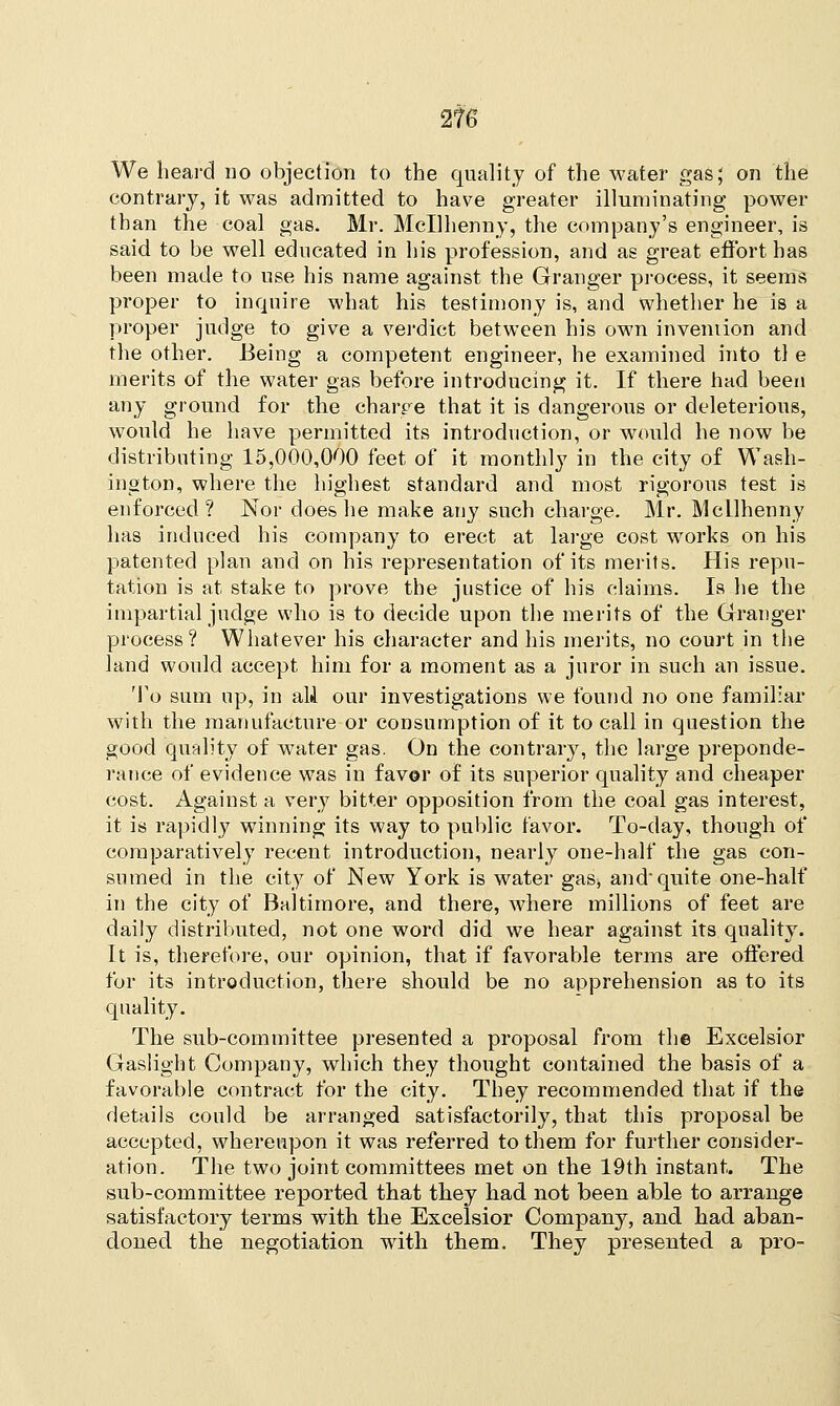 We heard no objection to the quality of the water gas; on the contrary, it was admitted to have greater illuminating power than the coal gas. Mr. Mcllhenny, the company's engineer, is said to be well educated in his profession, and as great effort has been made to use his name against the Granger process, it seems proper to inquire what his testimony is, and whether he is a proper judge to give a verdict between his own invention and the other. Being a competent engineer, he examined into tl e merits of the water gas before introducing it. If there had been any ground for the charre that it is dangerous or deleterious, would he have permitted its introduction, or would he now be distributing 15,000,000 feet of it monthly in the city of Wash- ington, where the highest standard and most rigorous test is enforced? Nor does he make any such charge. Mr. Mcllhenny has induced his company to erect at large cost works on his patented plan and on his representation of its merits. His repu- tation is at stake to prove the justice of his claims. Is he the impartial judge who is to decide upon the merits of the Granger process? Whatever his character and his merits, no court in the land would accept him for a moment as a juror in such an issue. To sum np, in alA our investigations we found no one familiar with the manufacture or consumption of it to call in question the good quality of water gas. On the contrary, the large preponde- rance of evidence was in favor of its superior quality and cheaper cost. Against a very bitter opposition from the coal gas interest, it is rapidly winning its way to public favor. To-day, though of comparatively recent introduction, nearly one-half the gas con- sumed in the city of New York is water gas, and quite one-half in the city of Baltimore, and there, where millions of feet are daily distributed, not one word did we hear against its quality. It is, therefore, our opinion, that if favorable terms are offered for its introduction, there should be no apprehension as to its quality. The sub-committee presented a proposal from the Excelsior Gaslight Company, which they thought contained the basis of a favorable contract for the city. They recommended that if the details could be arranged satisfactorily, that this proposal be accepted, whereupon it was referred to them for further consider- ation. The two joint committees met on the 19th instant. The sub-committee reported that they had not been able to arrange satisfactory terms with the Excelsior Company, and had aban- doned the negotiation with them. They presented a pro-
