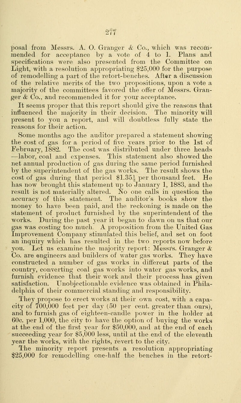 posal from Messrs. A. 0. Granger & Co., which was recom- mended for acceptance by a vote of 4 to 1. Plans and specifications were also presented from the Committee on Light, with a resolution appropriating $25,000 for the purpose of remodelling a part of the retort-benches. After a discussion of the relative merits of the two propositions, upon a vote a majority of the committees favored the offer of Messrs. Gran- ger & Co., and recommended it for your acceptance. It seems proper that this report should give the reasons that influenced the majority in their decision. The minority will present to you a report, and will doubtless fully state the reasons for their action. Some months ago the auditor prepared a statement showing the cost of gas for a period of five years prior to the 1st of February, 1882. The cost was distributed under three heads —labor, coal and expenses. This statement also showed the net annual production of gas during the same period furnished by the superintendent of the gas works. The result shows the cost of gas during that period $1.35| per thousand feet. He has now brought this statement up to January 1, 1883, and the result is not materially altered. No one calls in question the accuracy of this statement. The auditor's books show the money to have been paid, and the reckoning is made on the statement of product furnished by the superintendent of the works. During the past year it began to dawn on us that our gas was costing too much: A proposition from the United Gas Improvement Company stimulated this belief, and set on foot an inquiry which has resulted in the two reports now before you. Let us examine the majority report: Messrs. Granger & Co. are engineers and builders of water gas works. They have constructed a number of gas works in different parts of the country, converting coal gas works into water gas works, and furnish evidence that their work and their process has given satisfaction. Unobjectionable evidence was obtained in Phila- delphia of their commercial standing and responsibility. They propose to erect works at their own cost, with a capa- city of 700,000 feet per day (50 per cent, greater than ours), and to furnish gas of eighteen-candle power in the holder at 60c. per 1,000, the city to have the option of buying the works at the end of the first year for $50,000, and at the end of each succeeding year for $5,000 less, until at the end of the eleventh year the works, with the rights, revert to the city. The minority report presents a resolution appropriating $25,000 for remodelling one-half the benches in the retort-
