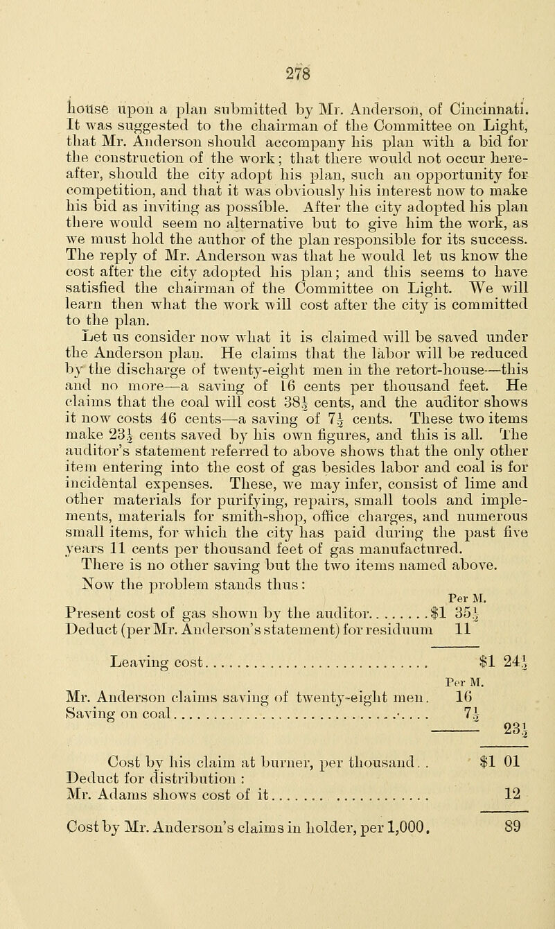 house upon a plan submitted by Mr. Anderson, of Cincinnati. It was suggested to the chairman of the Committee on Light, that Mr. Anderson should accompany his plan with a bid for the construction of the work; that there would not occur here- after, should the city adopt his plan, such an opportunity for competition, and that it was obviously his interest now to make his bid as inviting as possible. After the city adopted his plan there would seem no alternate but to give him the work, as we must hold the author of the plan responsible for its success. The reply of Mr. Anderson was that he would let us know the cost after the city adopted his plan; and this seems to have satisfied the chairman of the Committee on Light. We will learn then what the work will cost after the city is committed to the plan. Let us consider now what it is claimed will be saved under the Anderson plan. He claims that the labor will be reduced by the discharge of twenty-eight men in the retort-house—this and no more—a saving of 16 cents per thousand feet. He claims that the coal will cost 38.^ cents, and the auditor shows it now costs 46 cents—a saving of 1\ cents. These two items make 23.^ cents saved by his own figures, and this is all. The auditor's statement referred to above shows that the only other item entering into the cost of gas besides labor and coal is for incidental expenses. These, we may infer, consist of lime and other materials for purifying, repairs, small tools and imple- ments, materials for smith-shop, office charges, and numerous small items, for which the city has paid during the past five years 11 cents per thousand feet of gas manufactured. There is no other saving but the two items named above. Now the problem stands thus: Per M. Present cost of gas shown by the auditor $1 35* Deduct (per Mr. Anderson's statement) for residuum 11 Leaving cost $1 24*- Per M. Mr. Anderson claims saving of twenty-eight men. 16 Saving on coal •. .. . lh 23S Cost by his claim at burner, per thousand. . $1 01 Deduct for distribution : Mr. Adams shows cost of it 12 Cost by Mr. Anderson's claims in holder, per 1,000, 89