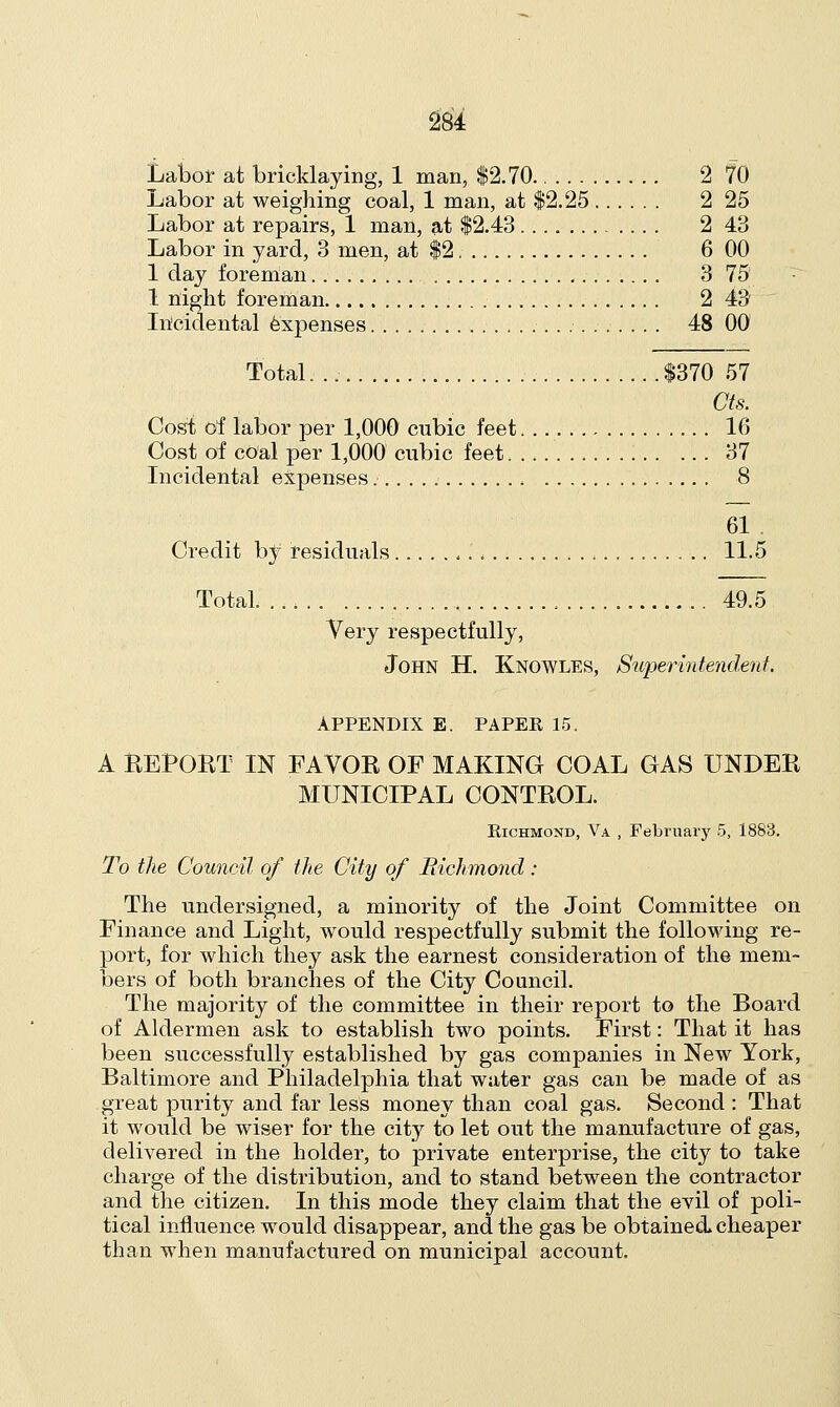 Labor at bricklaying, 1 man, $2.70 2 70 Labor at weighing coal, 1 man, at $2.25 2 25 Labor at repairs, 1 man, at $2.43 2 43 Labor in yard, 3 men, at $2 6 00 1 day foreman 3 75 1 night foreman 2 43 Incidental expenses 48 00 Total. $370 57 Cts. Cost of labor per 1,000 cubic feet. 16 Cost of coal per 1,000 cubic feet 37 Incidental expenses 8 61 . Credit by residuals , 11.5 Total 49.5 Very respectfully, John H. Knowles, Superintendent APPENDIX E. PAPER 15. A REPORT IN FAVOR OF MAKING COAL GAS UNDER MUNICIPAL CONTROL. Richmond, Va , February 5, 1883. To the Council of the City of Richmond : The undersigned, a minority of the Joint Committee on Finance and Light, would respectfully submit the following re- port, for which they ask the earnest consideration of the mem- bers of both branches of the City Council. The majority of the committee in their report to the Board of Aldermen ask to establish two points. First: That it has been successfully established by gas companies in New York, Baltimore and Philadelphia that water gas can be made of as great purity and far less money than coal gas. Second : That it would be wiser for the city to let out the manufacture of gas, delivered in the holder, to private enterprise, the city to take charge of the distribution, and to stand between the contractor and the citizen. In this mode they claim that the evil of poli- tical influence would disappear, and the gas be obtained cheaper than when manufactured on municipal account.