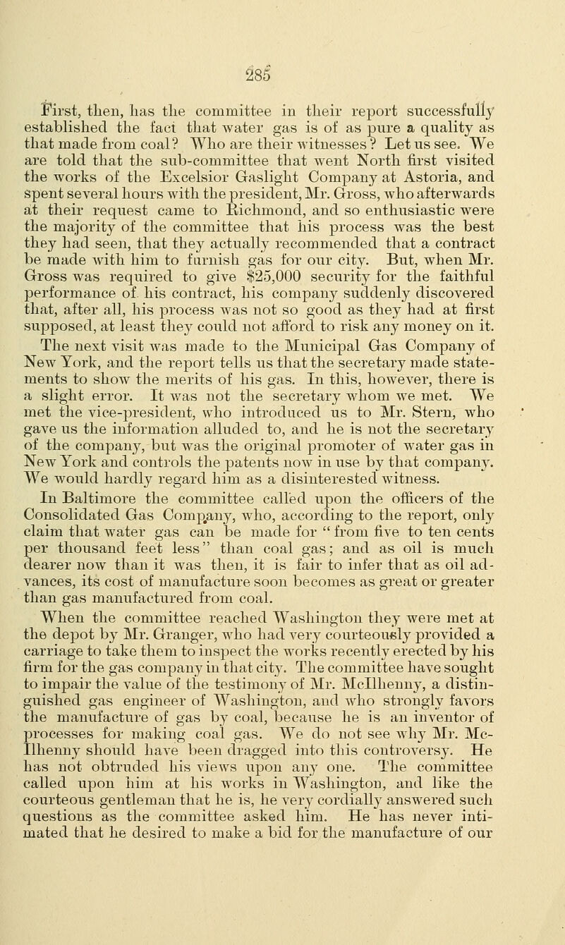 First, then, lias the committee in their report successfully established the fact that water gas is of as pure a quality as that made from coal? Who are their witnesses ? Let us see. We are told that the sub-committee that went North first visited the works of the Excelsior Gaslight Company at Astoria, and spent several hours with the president, Mr. Gross, who afterwards at their request came to Richmond, and so enthusiastic were the majority of the committee that his process was the best they had seen, that they actually recommended that a contract be made with him to furnish gas for our city. But, when Mr. Gross was required to give $25,000 security for the faithful performance of. his contract, his company suddenly discovered that, after all, his process was not so good as they had at first supposed, at least they could not afford to risk any money on it. The nest visit was made to the Municipal Gas Company of New York, and the report tells us that the secretary made state- ments to show the merits of his gas. In this, however, there is a slight error. It was not the secretary whom we met. We met the vice-president, who introduced us to Mr. Stern, who gave us the information alluded to, and he is not the secretary of the company, but was the original promoter of water gas in New York and controls the patents now in use by that company. We would hardly regard him as a disinterested witness. In Baltimore the committee called upon the officers of the Consolidated Gas Comp.any, who, according to the report, only claim that water gas can be made for  from five to ten cents per thousand feet less than coal gas; and as oil is much dearer now than it was then, it is fair to infer that as oil ad- vances, its cost of manufacture soon becomes as great or greater than gas manufactured from coal. When the committee reached Washington they were met at the depot by Mr. Granger, who had very courteously provided a carriage to take them to inspect the works recently erected by his firm for the gas company in that city. The committee have sought to impair the value of the testimony of Mr. Mcllhenny, a distin- guished gas engineer of Washington, and who strongly favors the manufacture of gas by coal, because he is an inventor of processes for making coal gas. We do not see why Mr. Mc- llhenny should have been dragged into this controversy. He has not obtruded his views upon any one. The committee called upon him at his works in Washington, and like the courteous gentleman that he is, he very cordially answered such questions as the committee asked him. He has never inti- mated that he desired to make a bid for the manufacture of our