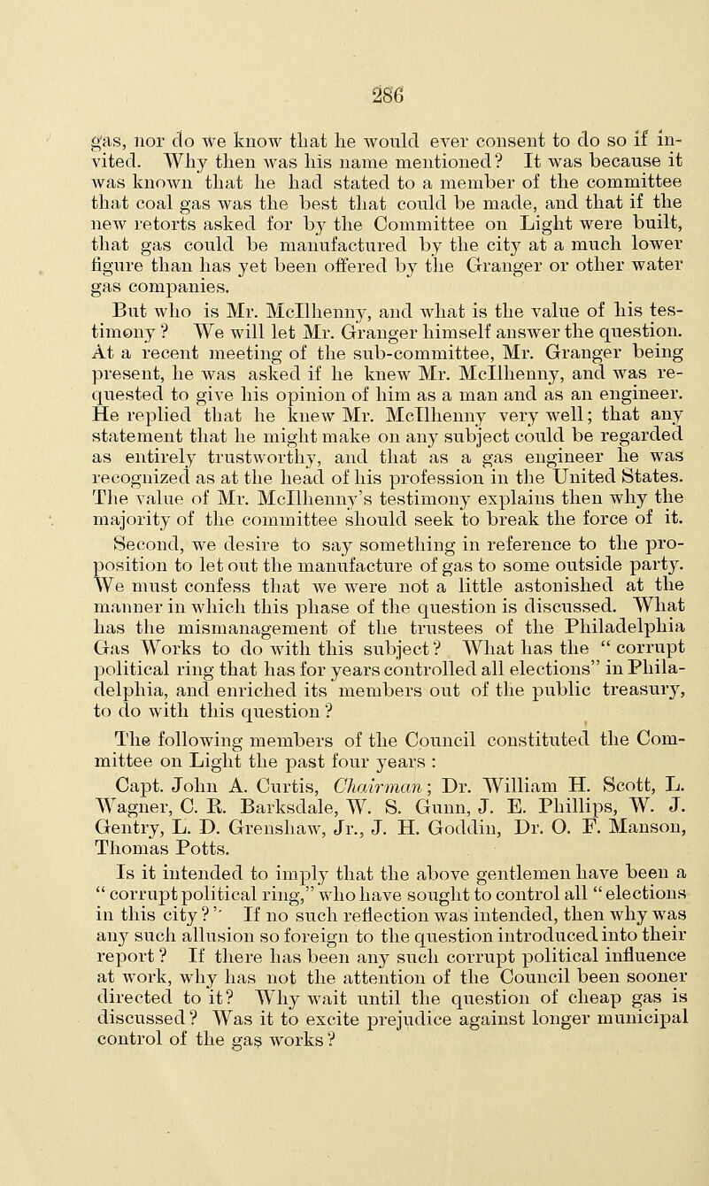 gas, nor do we know that he would ever consent to do so if in- vited. Why then Avas his name mentioned ? It was because it was known that he had stated to a member of the committee that coal gas was the best that could be made, and that if the new retorts asked for by the Committee on Light were built, that gas could be manufactured by the city at a much lower figure than has yet been offered by the Granger or other water gas companies. But who is Mr. Mcllhenny, and what is the value of his tes- timony ? We will let Mr. Granger himself answer the question. At a recent meeting of the sub-committee, Mr. Granger being present, he was asked if he knew Mr. Mcllhenny, and was re- quested to give his opinion of him as a man and as an engineer. He replied that he knew Mr. Mcllhenny very well; that any statement that he might make on any subject could be regarded as entirely trustworthy, and that as a gas engineer he was recognized as at the head of his profession in the United States. The value of Mr. Mcllhenny's testimony explains then why the majority of the committee should seek to break the force of it. Second, we desire to say something in reference to the pro- position to let out the manufacture of gas to some outside party. We must confess that we were not a little astonished at the manner in which this phase of the question is discussed. What has the mismanagement of the trustees of the Philadelphia Gas Works to do with this subject ? What has the  corrupt political ring that has for years controlled all elections in Phila- delphia, and enriched its members out of the public treasury, to do with this question *? The following members of the Council constituted the Com- mittee on Light the past four years : Capt. John A. Curtis, Chairman; Dr. William H. Scott, L. Wagner, C. R. Barksdale, W. S. Gunn, J. E. Phillips, W. J. Gentry, L. D. Grenshaw, Jr., J. H. Goddin, Dr. 0. P. Manson, Thomas Potts. Is it intended to imply that the above gentlemen have been a  corrupt political ring, who have sought to control all  elections in this city ?'' If no such reflection was intended, then why was any such allusion so foreign to the question introduced into their report ? If there has been any such corrupt political influence at work, why has not the attention of the Council been sooner directed to it? Why wait until the question of cheap gas is discussed ? Was it to excite prejudice against longer municipal control of the gas works ?