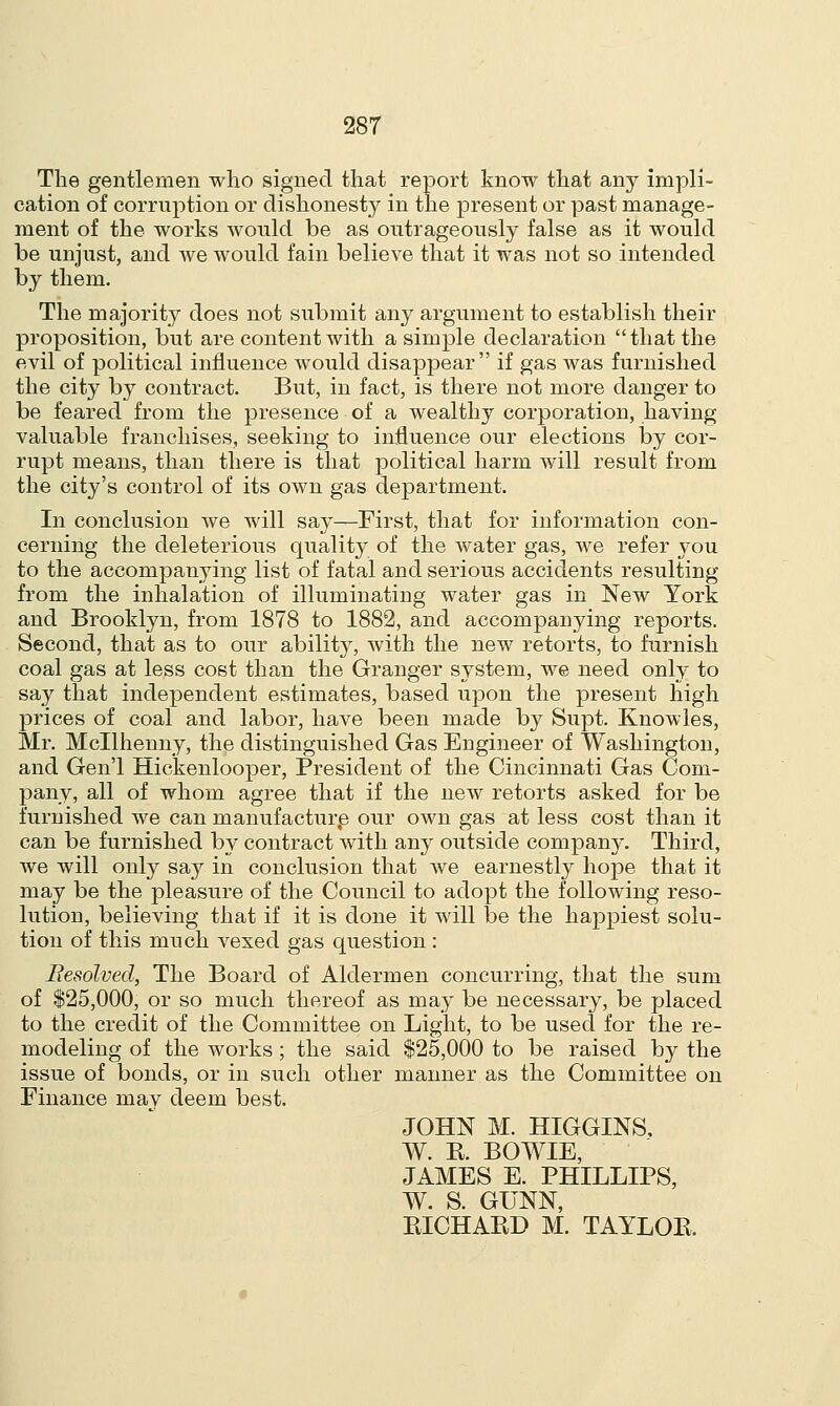 The gentlemen who signed that report know that any impli- cation of corruption or dishonesty in the present or past manage- ment of the works would be as outrageously false as it would be unjust, and we would fain believe that it was not so intended by them. The majority does not submit any argument to establish their proposition, but are content with a simple declaration that the evil of political influence would disappear if gas was furnished the city by contract. But, in fact, is there not more danger to be feared from the presence of a wealthy corporation, having valuable franchises, seeking to influence our elections by cor- rupt means, than there is that political harm will result from the city's control of its own gas department. In conclusion Ave will say—First, that for information con- cerning the deleterious quality of the water gas, we refer you to the accompanying list of fatal and serious accidents resulting from the inhalation of illuminating water gas in New York and Brooklyn, from 1878 to 1882, and accompanying reports. Second, that as to our ability, with the new retorts, to furnish coal gas at less cost than the Granger system, we need only to say that independent estimates, based upon the present high prices of coal and labor, have been made by Supt. Knowles, Mr. Mcllhenny, the distinguished Gas Engineer of Washington, and Gen'l Hickenlooper, President of the Cincinnati Gas Com- pany, all of whom agree that if the new retorts asked for be furnished we can manufacture our own gas at less cost than it can be furnished by contract with any outside company. Third, we will only say in conclusion that we earnestly hope that it may be the pleasure of the Council to adopt the following reso- lution, believing that if it is done it will be the happiest solu- tion of this much vexed gas question : Besolved, The Board of Aldermen concurring, that the sum of $25,000, or so much thereof as may be necessary, be placed to the credit of the Committee on Light, to be used for the re- modeling of the works; the said $25,000 to be raised by the issue of bonds, or in such other manner as the Committee on Finance may deem best. JOHN M. HIGGINS, W. R. BOWIE, JAMES E. PHILLIPS, W. S. GUNN, RICHARD M. TAYLOB.