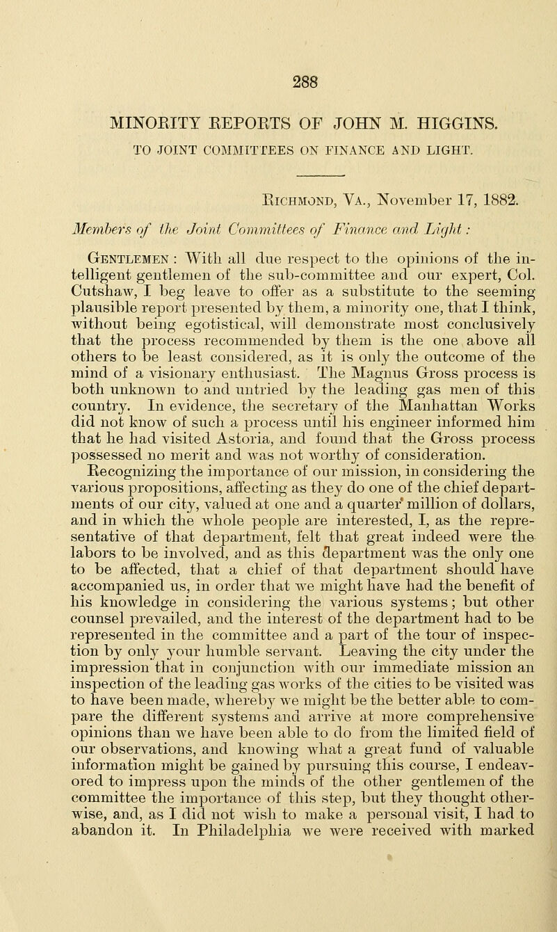 MINORITY REPORTS OF JOHN M. HIGGINS. TO JOINT COMMITTEES ON FINANCE AND LIGHT. Richmond, Va., November 17, 1882. Members of the Joint Committees of Finance and Light : Gentlemen : With all due respect to the opinions of the in- telligent gentlemen of the sub-committee and our expert, Col. Cutshaw, I beg leave to offer as a substitute to the seeming plausible report presented by them, a minority one, that I think, without being egotistical, will demonstrate most conclusively that the process recommended by them is the one above all others to be least considered, as it is only the outcome of the mind of a visionary enthusiast. The Magnus Gross process is both unknown to and untried by the leading gas men of this country. In evidence, the secretary of the Manhattan Works did not know of such a process until his engineer informed him that he had visited Astoria, and found that the Gross process possessed no merit and was not worthy of consideration. Recognizing the importance of our mission, in considering the various propositions, affecting as they do one of the chief depart- ments of our city, valued at one and a quarter* million of dollars, and in which the whole people are interested, I, as the repre- sentative of that department, felt that great indeed were the labors to be involved, and as this department was the only one to be affected, that a chief of that department should have accompanied us, in order that we might have had the benefit of his knowledge in considering the various systems; but other counsel prevailed, and the interest of the department had to be represented in the committee and a part of the tour of inspec- tion by only your humble servant. Leaving the city under the impression that in conjunction with our immediate mission an inspection of the leading gas works of the cities to be visited was to have been made, whereby we might be the better able to com- pare the different systems and arrive at more comprehensive opinions than we have been able to do from the limited field of our observations, and knowing what a great fund of valuable information might be gained by pursuing this course, I endeav- ored to impress upon the minds of the other gentlemen of the committee the importance of this step, but they thought other- wise, and, as I did not wish to make a personal visit, I had to abandon it. In Philadelphia we were received with marked