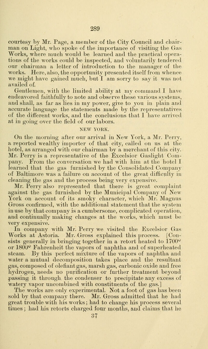 courtesy by Mr. Page, a member of the City Council and chair- man on Light, who spoke of the importance of visiting the Gas Works, where much would be learned and the practical opera- tions of the works could be inspected, and voluntarily tendered our chairman a letter of introduction to the manager of the works. Here, also, the opportunity presented itself from whence we might have gained much, but I am sorry to say it was not availed of. Gentlemen, with the limited ability at my command I have endeavored faithfully to note and observe these various systems, and shall, as far as lies in my power, give to you in plain and accurate language the statements made by the representatives of the different works, and the conclusions that I have arrived at in going over the field of our labors. NEW YOEK. On the morning after our arrival in New York, a Mr. Perry, a reported wealthy importer of that city, called on us at the hotel, as arranged with our chairman by a merchant of this city. Mr. Perry is a representative of the Excelsior Gaslight Com- pany. From the conversation we had with him at the hotel I learned that the gas furnished by the Consolidated Company of Baltimore was a failure on account of the great difficulty in cleaning the gas and the process being very expensive. Mr. Perry also represented that there is great complaint against the gas furnished by the Municipal Company of New York on account of its smoky character, which Mr. Magnus Gross confirmed, with the additional statement that the system in use by that company is a cumbersome, complicated operation, and continually making changes at the works, which must be very expensive. In company with Mr. Perry we visited the Excelsior Gas Works at Astoria. Mr. Gross explained this process. [Con- sists generally in bringing together in a retort heated to 1700° or 1800° Fahrenheit the vapors of naphtha and of superheated steam. By this perfect mixture of the vapors of naphtha and water a mutual decomposition takes place and the resultant gas, composed of olefiant gas, marsh gas, carbonic oxide and free hydrogen, needs no purification or further treatment beyond passing, it through, the condenser to precipitate any excess of watery vapor uncombined with constituents of the gas.] The works are only experimental. Not a foot of gas has been sold by that company there. Mr. Gross admitted that he had great trouble with his works; had to change his process several times ; had his retorts charged four months, and claims that lie 37