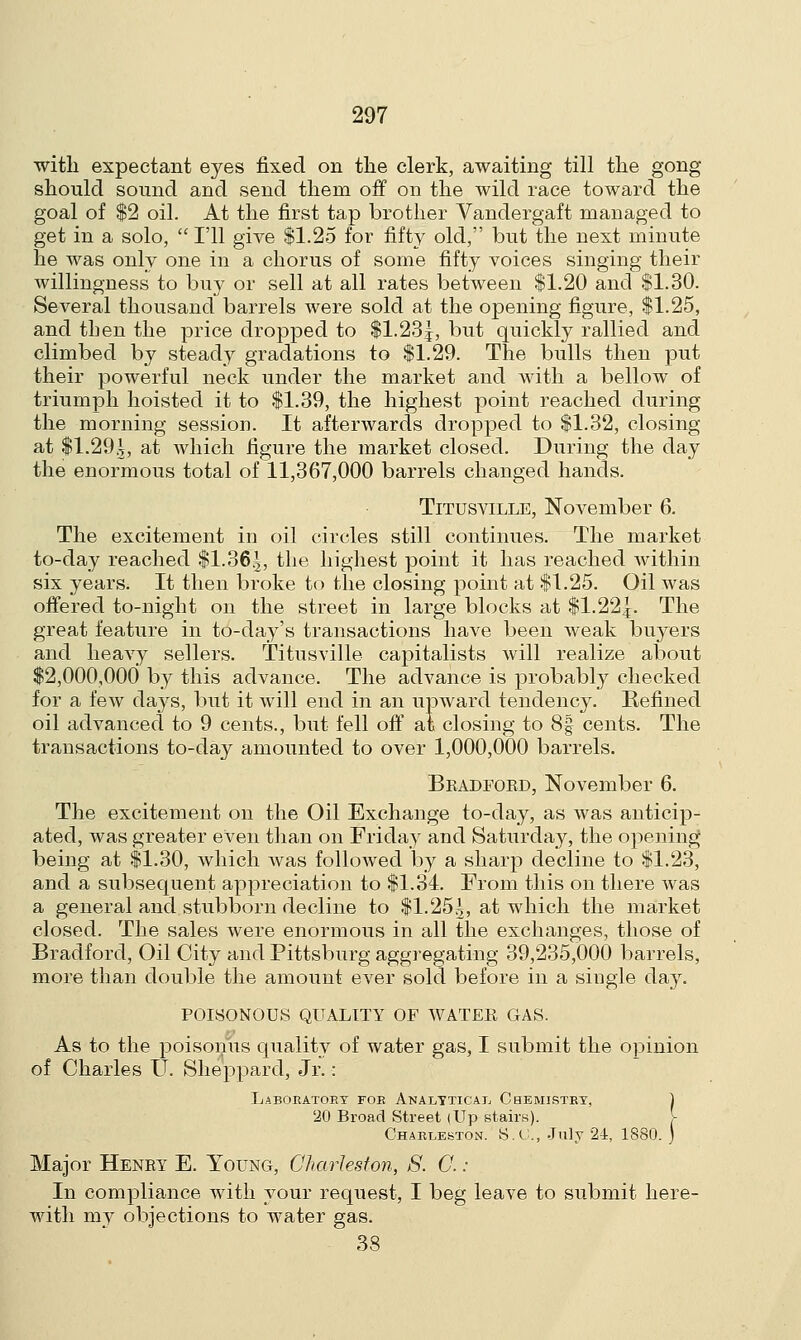 with expectant eyes fixed on the clerk, awaiting till the gong should sound and send them off on the wild race toward the goal of $2 oil. At the first tap brother Vandergaft managed to get in a solo,  I'll give $1.25 for fifty old, but the next minute he was only one in a chorus of some fifty voices singing their willingness to buy or sell at all rates between $1.20 and $1.30. Several thousand barrels were sold at the opening figure, $1.25, and then the price dropped to $1.23!, but quickly rallied and climbed by steady gradations to $1.29. The bulls then put their powerful neck under the market and with a bellow of triumph hoisted it to $1.39, the highest point reached during the morning session. It afterwards dropped to $1.32, closing at $1.29.2, at which figure the market closed. During the day the enormous total of 11,367,000 barrels changed hands. Titusville, November 6. The excitement in oil circles still continues. The market to-day reached $1.365, the highest point it has reached within six years. It then broke to the closing point at $1.25. Oil was offered to-night on the street in large blocks at $1.22^. The great feature in to-day's transactions have been weak buyers and heavy sellers. Titusville capitalists will realize about $2,000,000 by this advance. The advance is probably checked for a few da}rs, but it will end in an upward tendency. Refined oil advanced to 9 cents., but fell off al closing to 8| cents. The transactions to-day amounted to over 1,000,000 barrels. Bradford, November 6. The excitement on the Oil Exchange to-day, as was anticip- ated, was greater even than on Friday and Saturday, the opening being at $1.30, which was followed by a sharp decline to $1.23, and a subsequent appreciation to $1.34. From this on there was a general and stubborn decline to $1,252, at which the market closed. The sales were enormous in all the exchanges, those of Bradford, Oil City and Pittsburg aggregating 39,235,000 barrels, more than double the amount ever sold before in a single day. POISONOUS QUALITY OF WATER GAS. As to the poisonus quality of water gas, I submit the opinion of Charles U. Sheppard, Jr.: Laboeatoby foe Analytical Chemistey, ) 20 Broad Street (Up stairs). V Chaeleston. S.G., July 24, 1880. ) Major Henry E. Young, Charleston, S. C. : In compliance with your request, I beg leave to submit here- with my objections to water gas. 38