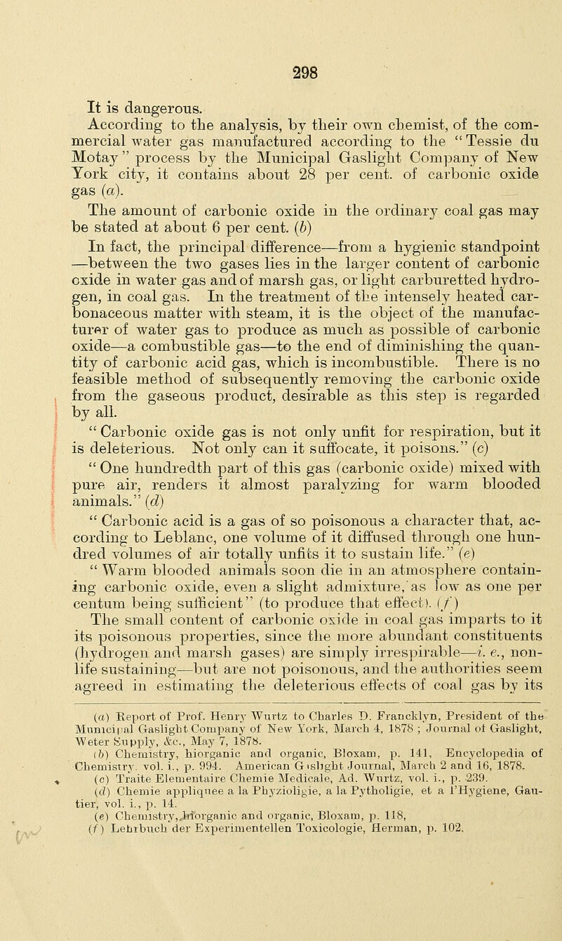 It is dangerous. According to the analysis, by their own chemist, of the com- mercial water gas manufactured according to the  Tessie du Motay  process by the Municipal Gaslight Company of New York city, it contains about 28 per cent, of carbonic oxide gas (a). The amount of carbonic oxide in the ordinary coal gas may be stated at about 6 per cent, (b) In fact, the principal difference—from a hygienic standpoint —between the two gases lies in the larger content of carbonic oxide in water gas and of marsh gas, or light carburetted hydro- gen, in coal gas. In the treatment of the intensely heated car- bonaceous matter with steam, it is the object of the manufac- turer of water gas to produce as much as possible of carbonic oxide—a combustible gas—to the end of diminishing the quan- tity of carbonic acid gas, which is incombustible. There is no feasible method of subsequently removing the carbonic oxide from the gaseous product, desirable as this step is regarded by all.  Carbonic oxide gas is not only unfit for respiration, but it is deleterious. Not only can it suffocate, it poisons. (c)  One hundredth part of this gas (carbonic oxide) mixed with pure air, renders it almost paralyzing for warm blooded animals. (d)  Carbonic acid is a gas of so poisonous a character that, ac- cording to Leblanc, one volume of it diffused through one hun- dred volumes of air totally unfits it to sustain life. (e)  Warm blooded animals soon die in an atmosphere contain- ing carbonic oxide, even a slight admixture,'as low as one per centum being sufficient (to produce that effect). (/) The small content of carbonic oxide in coal gas imparts to it its poisonous properties, since the more abundant constituents (hydrogen and marsh gases) are simply irrespirable—i. e., non- life sustaining—but are not poisonous, and the authorities seem agreed in estimating the deleterious effects of coal gas by its (a) Report of Prof. Henry Wurtz to Charles D. Francklyn, President of the Municipal Gaslight Company of New York, March 4, 1878 ; Journal ol Gaslight, Weter Supply, &c, May 7, 1878. (5) Chemistry, hiorganic and organic, Bloxam, p. 141, Encyclopedia of Chemistry, vol. i., p. 994. American G>sbght Journal, March 2 and 16, 1878. (c) Traite Elemental re Chemie Medicale, Ad. Wurtz, vol. i., p. -239. (d) Chemie appliquee a la Phyzioligie, a la Pytholigie, et a i'Hygiene, Gau- tier, vol. i., p. 14. (e) Chemistry,,hiorganic and organic, Bloxam, p. 118, (f) Lenibuch der Experimentellen Toxicologie, Herman, p. 102.