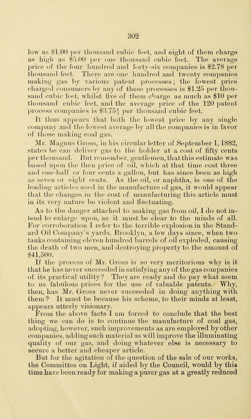 low as $1.00 per thousand cubic feet, and eight of them charge as high as $5.00 per oue thousand cubic feet. The average price of the four hundred and foi^-six companies is $2.78 per thousand feet. There are one hundred and twenty companies making gas bj various patent processes; the lowest price charged consumers by an}' of these processes is $1.25 per thou- sand cubic feet, whilst five of them charge as much as $10 per thousand cubic feet, and the average price of the 120 patent process companies is $3.75^ per thousand cubic feet. It thus appears that both the lowest price by any single company and the lowest average bj all the companies is in favor of those making coal gas. Mr. Magnus Gross, in his circular letter of September 1,1882, states he can deliver gas to the holder at a cost of fifty cents per thousand. But remember, gentlemen, that this estimate was based upon the then price of oil, which at that time cost three and one-half or four cents a gallon, but has since been as high as seven or eight cents. As the oil, or naphtha, is one of the leading articles used in the manufacture of gas, it would appear that the changes in the cost of manufacturing this article must in its very nature be violent and fluctuating. As to the danger attached to making gas from oil, I do not in- tend to enlarge upon, as it must be clear to the minds of all. For corroboration I refer to the terrible explosion in the Stand- ard Oil Company's yards, Brooklyn, a few days since, when two tanks containing eleven hundred barrels of oil exploded, causing the death of two men, and destroying property to the amount of $41,500. If the process of Mr. Gross is so very meritorious why is it that he has never succeeded in satisfying any of the gas companies of its practical utility ? They are ready and do pay what seem to us fabulous prices for the use of valuable patents. Why, then, has Mr. Gross never succeeded in doing anything with them ? It must be because his scheme, to their minds at least, appears utterly visionary. From the above facts I am forced to conclude that the best thing we can do is to continue the manufacture of coal gas, adopting, however, such improvements as are employed by other companies, adding such material as will improve the illuminating quality of our gas, and doing whatever else is necessary to secure a better and cheaper article. But for the agitation of the question of the sale of our works, the Committee on Light, if aided by the Council, would by this time have been ready for making a purer gas at a greatly reduced