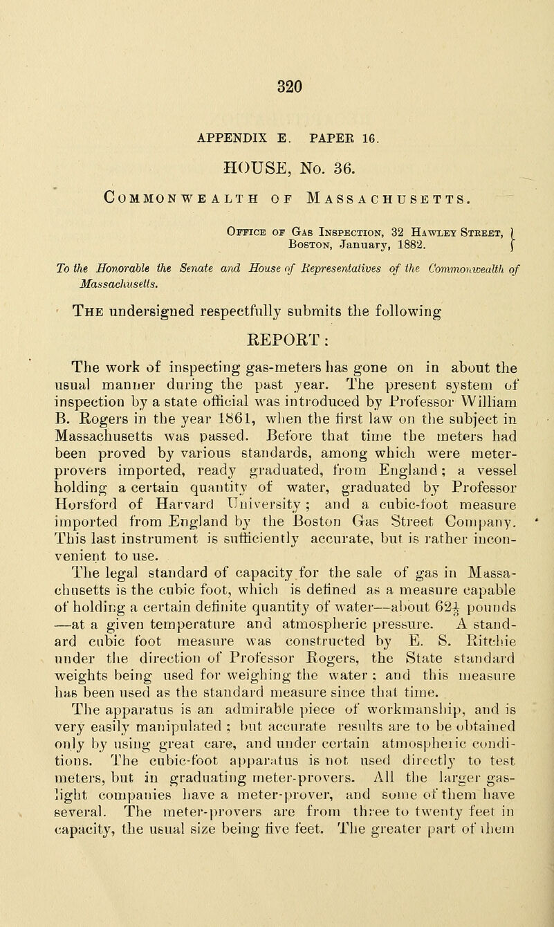 APPENDIX E. PAPEK 16. HOUSE, No. 36. Commonwealth of Massachusetts. Office of Gas Inspection, 32 Hawley Stkeet, j Boston, January, 1882. J To the Honorable the Senate and House of Representatives of the Commonwealth of Massachusetts. The undersigned respectfully submits the following REPORT: The work of inspecting gas-meters has gone on in about the usual manner during the past year. The present system of inspection by a state official was introduced by Professor William B. Rogers in the year 1861, when the first law on the subject in Massachusetts was passed. Before that time the meters had been proved by various standards, among which were meter- provers imported, ready graduated, from England; a vessel holding a certain quantity of water, graduated by Professor Horsford of Harvard University; and a cubic-foot measure imported from England by the Boston Gas Street Company. This last instrument is sufficiently accurate, but is rather incon- venient to use. The legal standard of capacity for the sale of gas in Massa- chusetts is the cubic foot, which is defined as a measure capable of holding a certain definite quantity of water—about 62| pounds —at a given temperature and atmospheric pressure. A stand- ard cubic foot measure was constructed by E. S. Ritchie under the direction of Professor Rogers, the State standard weights being used for weighing the water : and this measure has been used as the standard measure since that time. The apparatus is an admirable piece of workmanship, and is very easily manipulated ; but accurate results are to be obtained only by using great care, and under certain atmospheric condi- tions. The cubic-foot apparatus is not used directly to test meters, but in graduating meter-provers. All the larger gas- light companies have a meter-prover, and some of them have several. The meter-provers are from three to twenty feet in capacity, the usual size being five feet. The greater part of ihein