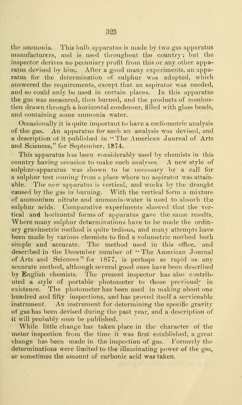 the ammonia. This bulb apparatus is made by two gas apparatus manufacturers, and is used throughout the country; but the inspector derives no pecuniary profit from this or any other appa- ratus demised by him. After a good many experiments, an appa- ratus for the determination of sulphur was adopted, which answered the requirements, except that an aspirator was needed, and so could only be used in certain places. In this apparatus the gas was measured, then burned, and the products of combus- tion drawn through a horizontal condenser, filled with glass beads, and containing some ammonia water. Occasionally it is quite important to have a eudiometric analysis of the gas. An apparatus for snch an analysis was devised, and a description ot it published in kk The American Journal of Arts and Sciences, for September, 1S74. This apparatus has been considerably used by chemists in this country having occasion to make such analyses. A new style of sulphur-apparatus was shown to be necessary by a call for a sulphur test coming from a place where no aspirator was attain- able. The new apparatus is vertical, and works by the draught caused by the gas in' burning. With the vertical form a mixture of ammonium nitrate and ammonia-water is used to absorb the sulphur acids. Comparative experiments showed that the ver- tical and horizontal forms of apparatus gave the same results. Where many sulphur determinations have to be made the ordin- ary gravimetric method is quite tedious, and many attempts have been made by various chemists to find a volumetric method both simple and accurate. The method used in this office, and described in the December number of  The Americau Journal of Arts and Sciences for 1877, is perhaps as rapid as any accurate method, although several good oues have been described by English chemists. The present inspector has also contrib- uted a style of portable photometer to those previously in existence. The photometer has been used in making about one hundred and fifty inspections, and has proved itself a serviceable instrument. An instrument for determining the specific gravity of gas has been devised during the past year, and a description of it will probably soon be published. While little change has taken place in the character of the meter inspection from the time it was first established, a great change has been made in the inspection of gas. Formerly the determinations were limited to the illuminating power of the gas, or sometimes the amount of carbonic acid was taken.