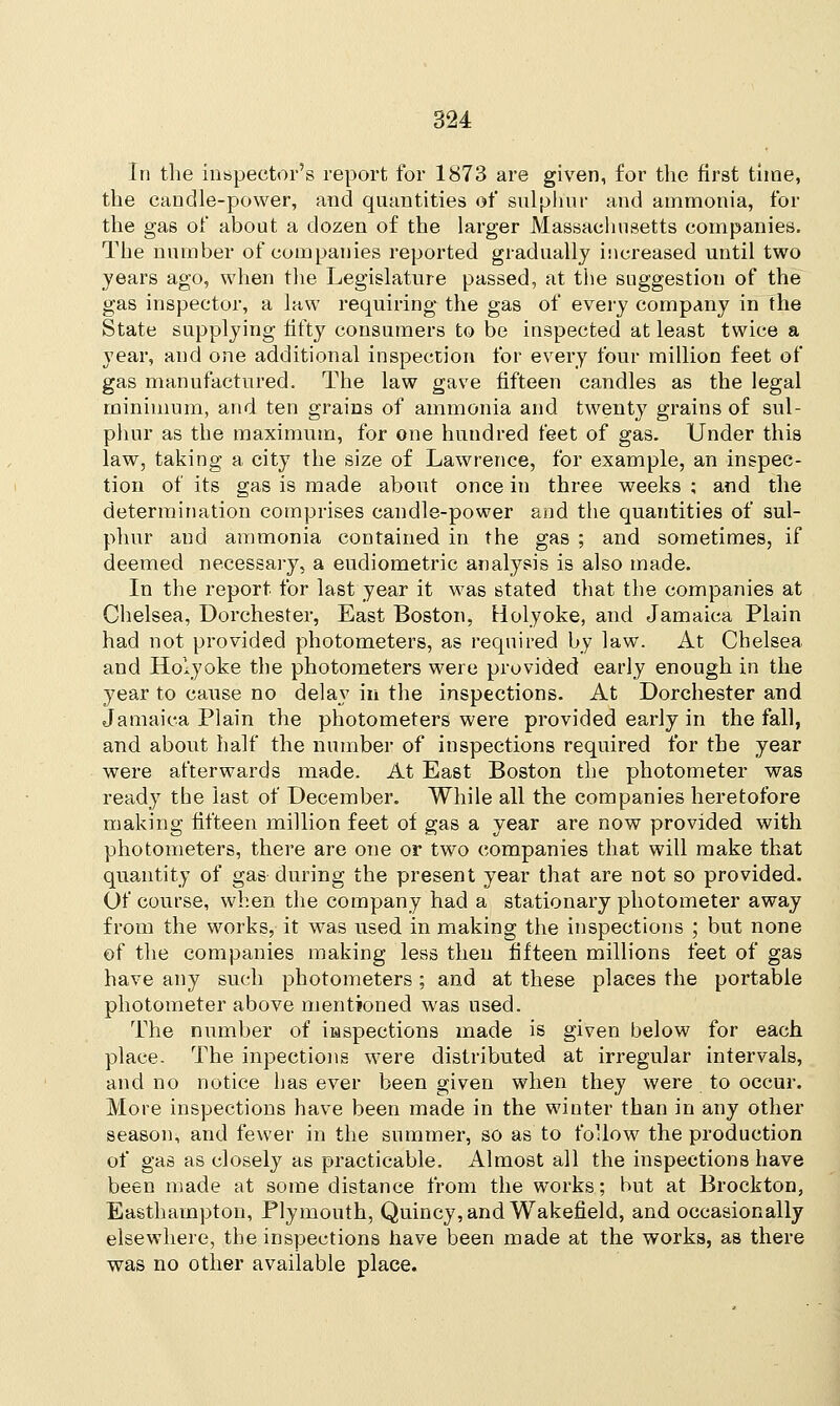 In the inspector's report for 1873 are given, for the first time, the candle-power, and quantities of sulphur and ammonia, for the gas of about a dozen of the larger Massachusetts companies. The number of companies reported gradually increased until two years ago, when the Legislature passed, at the suggestion of the gas inspector, a law requiring the gas of every company in the State supplying fifty consumers to be inspected at least twice a year, and one additional inspection for every four million feet of gas manufactured. The law gave fifteen candles as the legal minimum, and ten grains of ammonia and twenty grains of sul- phur as the maximum, for one hundred feet of gas. Under this law, taking a city the size of Lawrence, for example, an inspec- tion of its gas is made about once in three weeks ; and the determination comprises candle-power and the quantities of sul- phur and ammonia contained in the gas ; and sometimes, if deemed necessary, a eudiometric analysis is also made. In the report for last year it was stated that the companies at Chelsea, Dorchester, East Boston, Holyoke, and Jamaica Plain had not provided photometers, as required by law. At Chelsea and Holyoke the photometers were provided early enough in the year to cause no delay in the inspections. At Dorchester and Jamaica Plain the photometers were provided early in the fall, and about half the number of inspections required for the year were afterwards made. At East Boston the photometer was ready the last of December. While all the companies heretofore making fifteen million feet of gas a year are now provided with photometers, there are one or two companies that will make that quantity of gas during the present year that are not so provided. Of course, when the company had a stationary photometer away from the works, it was used in making the inspections ; but none of the companies making less then fifteen millions feet of gas have any such photometers ; and at these places the portable photometer above mentioned was used. The number of iiaspeetions made is given below for each place. The inpections were distributed at irregular intervals, and no notice has ever been given when they were to occur. More inspections have been made in the winter than in any other season, and fewer in the summer, so as to follow the production of gas as closely as practicable. Almost all the inspections have been made at some distance from the works; but at Brockton, Easthampton, Plymouth, Quincy, and Wakefield, and occasionally elsewhere, the inspections have been made at the works, as there was no other available place.
