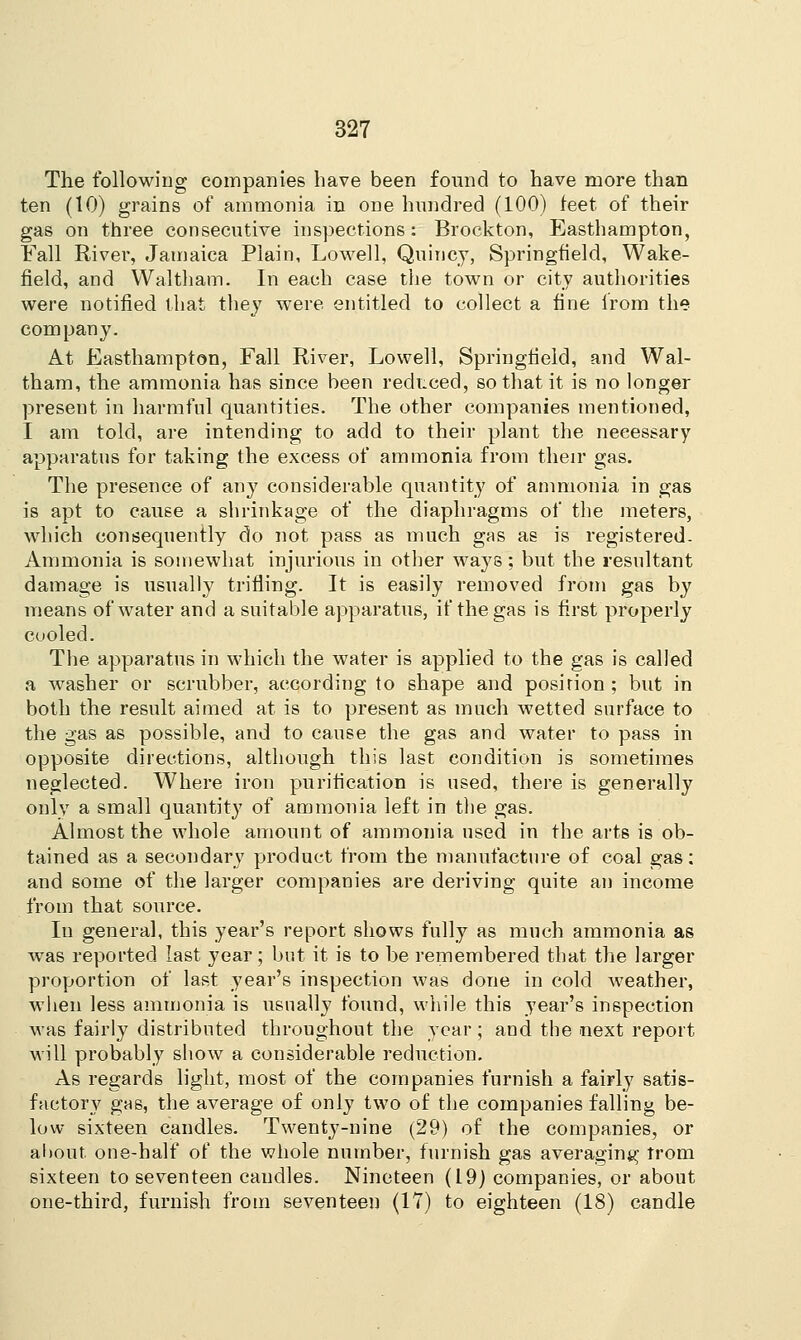 The following companies have been found to have more than ten (10) grains of ammonia in one hundred (100) feet of their gas on three consecutive inspections: Brockton, Easthampton, Fall River, Jamaica Plain, Lowell, Quincy, Springfield, Wake- field, and Waltham. In each case the town or city authorities were notified that they were entitled to collect a fine from the company. At Easthampton, Fall River, Lowell, Springfield, and Wal- tham, the ammonia has since been reduced, so that it is no longer present in harmful quantities. The other companies mentioned, I am told, are intending to add to their plant the necessary apparatus for taking the excess of ammonia from their gas. The presence of an}7 considerable quantity of ammonia in gas is apt to cause a shrinkage of the diaphragms of the meters, which consequently do not pass as much gas as is registered- Ammonia is somewhat injurious in other ways; but the resultant damage is usually trifling. It is easily removed from gas by means of water and a suitable apparatus, if the gas is first properly cooled. The apparatus in which the water is applied to the gas is called a washer or scrubber, according to shape and position; but in both the result aimed at is to present as much wetted surface to the gas as possible, and to cause the gas and water to pass in opposite directions, although this last condition is sometimes neglected. Where iron purification is used, there is generally only a small quantity of ammonia left in the gas. Almost the whole amount of ammonia used in the arts is ob- tained as a secondary product from the manufacture of coal gas; and some of the larger companies are deriving quite an income from that source. In general, this year's report shows fully as much ammonia as was reported last year ; but it is to be remembered that the larger proportion of last year's inspection was done in cold weather, when less ammonia is usually found, while this year's inspection was fairly distributed throughout the year; and the next report will probably show a considerable reduction. As regards light, most of the companies furnish a fairly satis- factory gas, the average of only two of the companies falling be- low sixteen candles. Twenty-nine (29) of the companies, or about, one-half of the whole number, furnish gas averaging trom sixteen to seventeen caudles. Nineteen (19) companies, or about one-third, furnish from seventeen (IT) to eighteen (18) candle