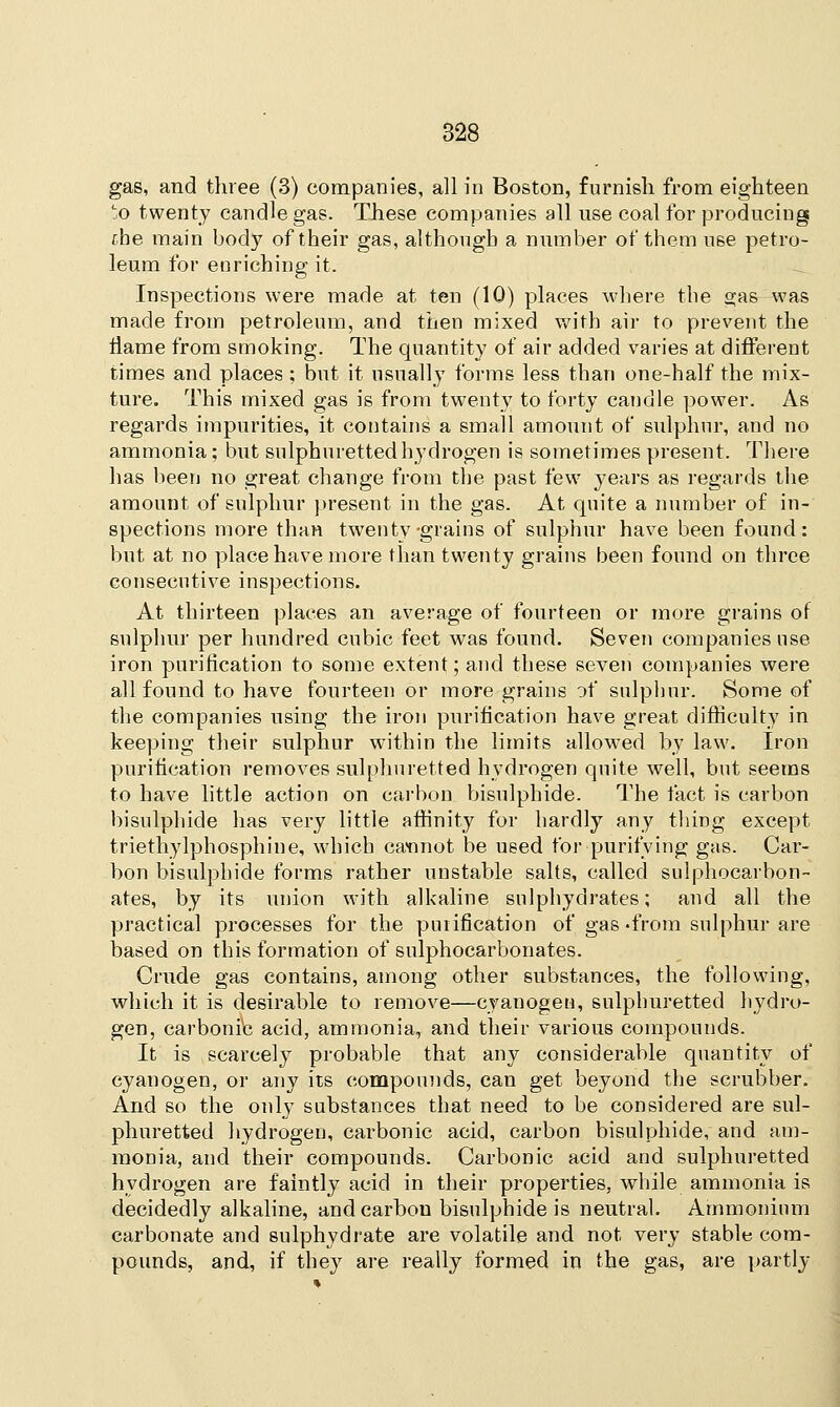 gas, and three (3) companies, all in Boston, furnish from eighteen to twenty candle gas. These companies all use coal for producing cbe main body of their gas, although a number of them use petro- leum for enriching it. Inspections were made at ten (10) places where the gas was made from petroleum, and then mixed with air to prevent the flame from smoking. The quantity of air added varies at different times and places; but it usually forms less than one-half the mix- ture. This mixed gas is from twenty to forty candle power. As regards impurities, it contains a small amount of sulphur, and no ammonia; but sulphuretted hydrogen is sometimes present. There has been no great change from the past few years as regards the amount of sulphur present in the gas. At quite a number of in- spections more than twenty-grains of sulphur have been found: but at no place have more than twenty grains been found on three consecutive inspections. At thirteen places an average of fourteen or more grains of sulphur per hundred cubic feet was found. Seven companies use iron purification to some extent; and these seven companies were all found to have fourteen or more grains of sulphur. Some of the companies using the iron purification have great difficulty in keeping their sulphur within the limits allowed by law. Iron purification removes sulphuretted hydrogen quite well, but seems to have little action on carbon bisulphide. The fact is carbon bisulphide has very little affinity for hardly any thing except triethylphosphine, which cannot be used for purifying gas. Car- bon bisulphide forms rather unstable salts, called sulphocarbon- ates, by its union with alkaline snlphydrates; and all the practical processes for the purification of gas from sulphur are based on this formation of sulphocarbonates. Crude gas contains, among other substances, the following, which it is desirable to remove—cyanogen, sulphuretted hydro- gen, carbonic acid, ammonia, and their various compounds. It is scarcely probable that any considerable quantity of cyanogen, or any its compounds, can get beyond the scrubber. And so the only substances that need to be considered are sul- phuretted hydrogen, carbonic acid, carbon bisulphide, and am- monia, and their compounds. Carbonic acid and sulphuretted hydrogen are faintly acid in their properties, while ammonia is decidedly alkaline, andcarbou bisulphide is neutral. Ammonium carbonate and sulphydrate are volatile and not very stable com- pounds, and, if they are really formed in the gas, are partly