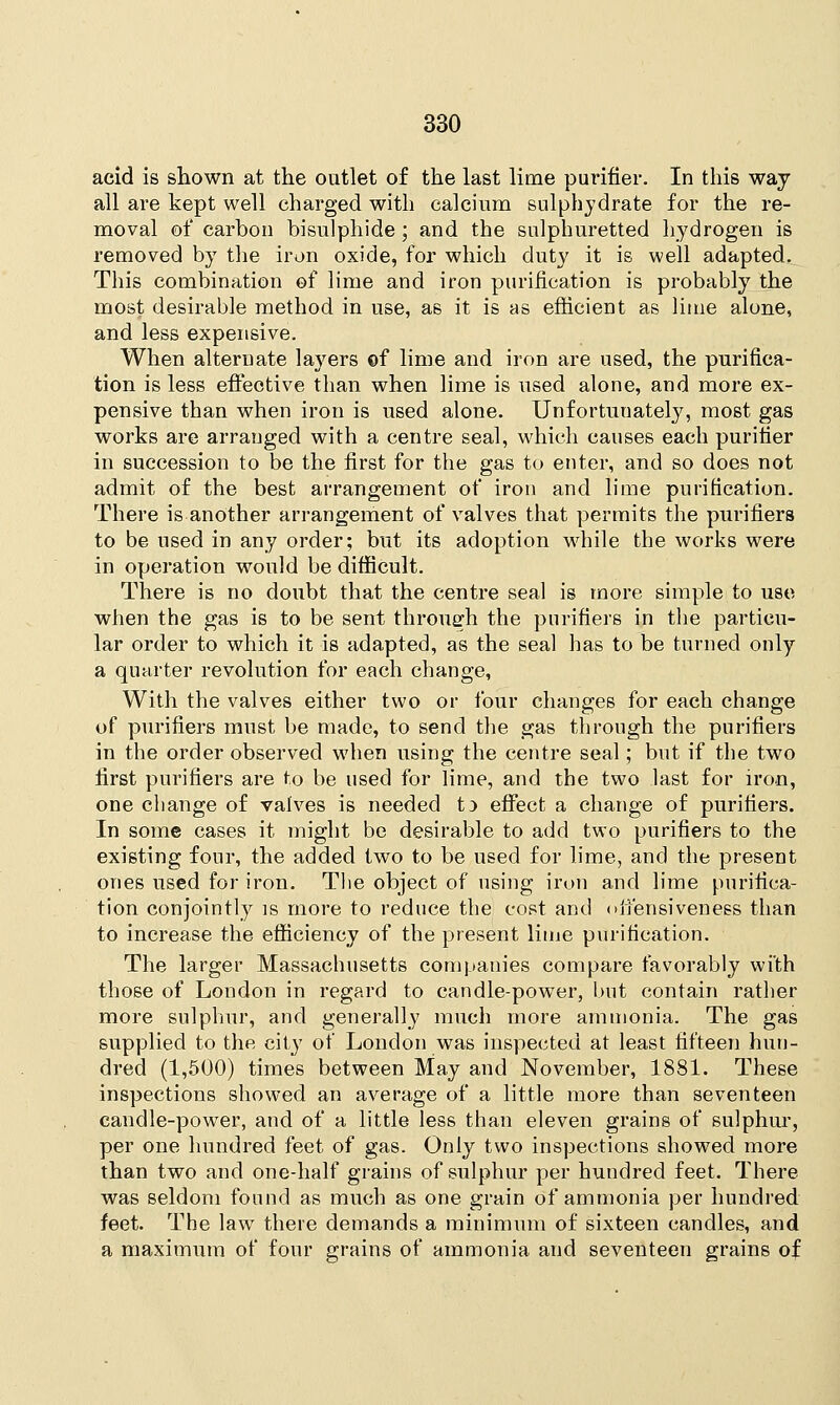 acid is shown at the outlet of the last lime purifier. In this way all are kept well charged with calcium sulphydrate for the re- moval of carbon bisulphide; and the sulphuretted hydrogen is removed by the iron oxide, for which duty it is well adapted. This combination ef lime and iron purification is probably the most desirable method in use, as it is as efficient as lime alone, and less expensive. When alternate layers ©f lime and iron are used, the purifica- tion is less effective than when lime is used alone, and more ex- pensive than when iron is used alone. Unfortunately, most gas works are arranged with a centre seal, which causes each purifier in succession to be the first for the gas to enter, and so does not admit of the best arrangement of iron and lime purification. There is another arrangement of valves that permits the purifiers to be used in any order; but its adoption while the works were in operation would be difficult. There is no doubt that the centre seal is more simple to use when the gas is to be sent through the purifiers in the particu- lar order to which it is adapted, as the seal has to be turned only a quarter revolution for each change, With the valves either two or four changes for each change of purifiers must be made, to send the gas through the purifiers in the order observed when using the centre seal; but if the two first purifiers are to be used for lime, and the two last for iron, one change of valves is needed to effect a change of purifiers. In some cases it might be desirable to add two purifiers to the existing four, the added two to be used for lime, and the present ones used for iron. The object of using iron and lime purifica- tion conjointly is more to reduce the cost and oifensivenees than to increase the efficiency of the present lime purification. The larger Massachusetts companies compare favorably with those of London in regard to candle-power, but contain rather more sulphur, and generally much more ammonia. The gas supplied to the city of London was inspected at least fifteen hun- dred (1,500) times between May and November, 1881. These inspections showed an average of a little more than seventeen candle-power, and of a little less than eleven grains of sulphur, per one hundred feet of gas. Only two inspections showed more than two and one-half grains of sulphur per hundred feet. There was seldom found as much as one grain of ammonia per hundred feet. The law there demands a minimum of sixteen candles, and a maximum of four grains of ammonia and seventeen grains of