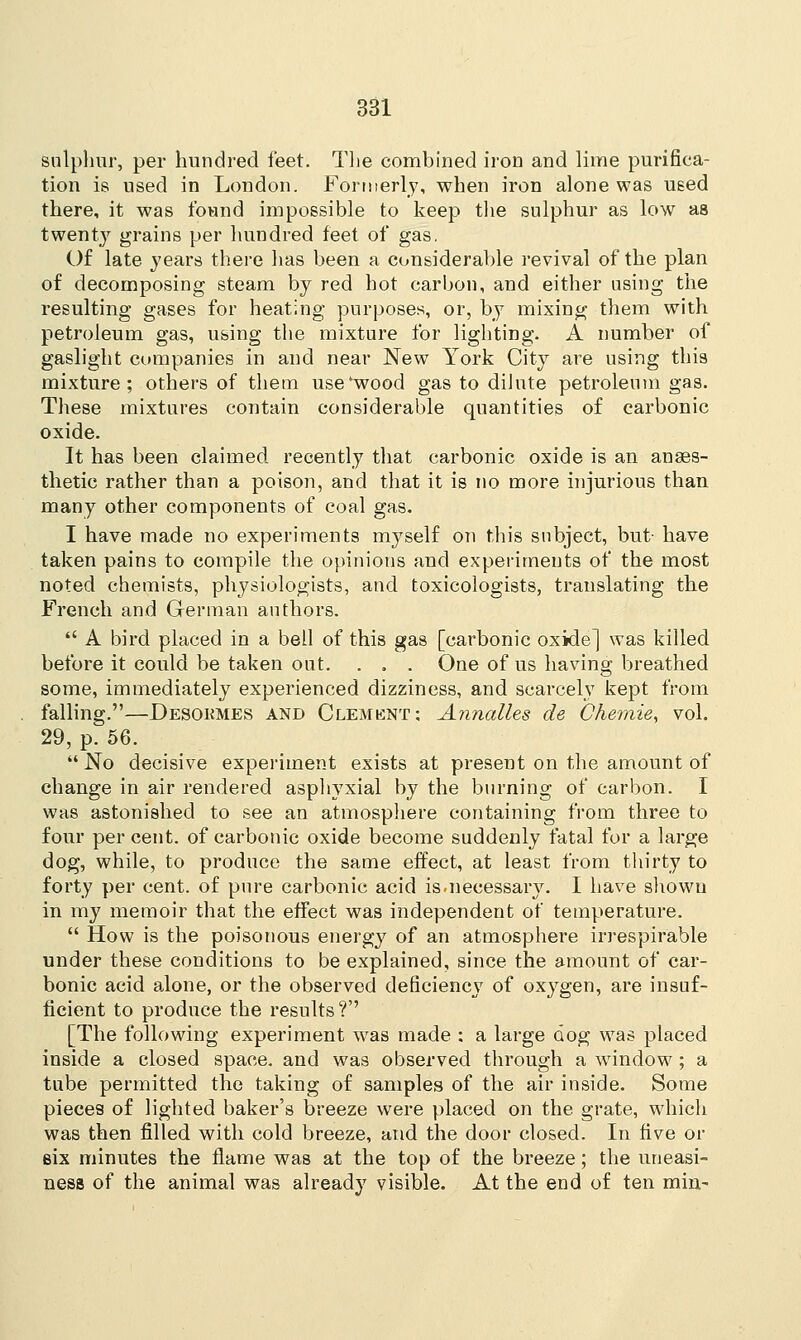 sulphur, per hundred feet. The combined iron and lime purifica- tion is used in London. Formerly, when iron alone was used there, it was found impossible to keep the sulphur as low as twenty grains per hundred feet of gas. Of late years there has been a considerable revival of the plan of decomposing steam by red hot carbon, and either using the resulting gases for heating purposes, or, by mixing them with petroleum gas, using the mixture for lighting. A number of gaslight companies in and near New York City are using this mixture; others of them use'wood gas to dilute petroleum gas. These mixtures contain considerable quantities of carbonic oxide. It has been claimed recently that carbonic oxide is an anaes- thetic rather than a poison, and that it is no more injurious than many other components of coal gas. I have made no experiments myself on this subject, but- have taken pains to compile the opinions and experiments of the most noted chemists, physiologists, and toxicologists, translating the French and German authors.  A bird placed in a bell of this gas [carbonic oxide] was killed before it could be taken out. . . . One of us having breathed some, immediately experienced dizziness, and scarcely kept from falling.—Desokmes and Clement: Annalles de Chemie, vol. 29, p. 56.  No decisive experiment exists at present on the amount of change in air rendered asphyxial by the burning of carbon. I was astonished to see an atmosphere containing from three to four per cent, of carbonic oxide become suddenly fatal for a large dog, while, to produce the same effect, at least from thirty to forty per cent, of pure carbonic acid is.necessary. I have shown in my memoir that the effect was independent of temperature.  How is the poisonous energy of an atmosphere irrespirable under these conditions to be explained, since the amount of car- bonic acid alone, or the observed deficiency of oxygen, are insuf- ficient to produce the results?'' [The following experiment was made : a large dog was placed inside a closed space, and was observed through a window; a tube permitted the taking of samples of the air inside. Some pieces of lighted baker's breeze were placed on the grate, which was then filled with cold breeze, and the door closed. In five or eix minutes the flame was at the top of the breeze; the uneasi- ness of the animal was already visible. At the end of ten min-