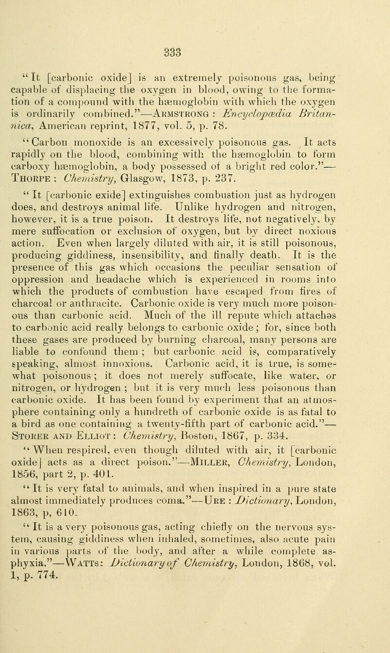  It [carbonic oxide] is an extremely poisonous gas, being capable of displacing the oxygen in blood, owing to the forma- tion of a compound with the haemoglobin with which the oxygen is ordinarily combined.—Armstrong : Encyclopaedia Britan- nica, American reprint, 1877, vol. 5, p. 78. Carbon monoxide is an excessively poisonous gas. It acts rapidly on the blood, combining with the haemoglobin to form carboxy haemoglobin, a body possessed of a bright red color.— Thorpe : Chemistry, Glasgow, 1873, p. 237.  It [carbonic exide] extinguishes combustion just as hydrogen does, and destroys animal life. Unlike hydrogen and nitrogen, however, it is a true poison. It destroys life, not negatively, by mere suffocation or exclusion of oxygen, but by direct noxious action. Even when largely diluted with air, it is still poisonous, producing giddiness, insensibility, and finally death. It is the presence of this gas which occasions the peculiar sensation of oppression and headache which is experienced in rooms into which the products of combustion have escaped from fires of charcoal or anthracite. Carbonic oxide is very much more poison- ous than carbonic acid. Much of the ill repute which attachas to carbonic acid really belongs to carbonic oxide; for, since both these gases are produced by burning charcoal, many persons are liable to confound them ; but carbonic acid is, comparatively speaking, almost innoxious. Carbonic acid, it is true, is some- what poisonous; it does not merely suffocate, like water, or nitrogen, or hydrogen ; but it is very much less poisonous than carbonic oxide. It has been found by experiment that an atmos- phere containing only a hundreth of carbonic oxide is as fatal to a bird as one containing a twenty-fifth part of carbonic acid.— Stoker and Elliot : Chemistry, Boston, 1867, p. 334.  When respired, even though diluted with air, it [carbonic oxide] acts as a direct poison.—Miller, Chemistry, London, 1856, part 2, p. 401.  It is very fatal to animals, and when inspired in a pure state almost immediately produces coma.—Ure : Dictionary, London, 1863, p, 610.  It is a very poisonous gas, acting chiefly on the nervous sys- tem, causing giddiness when inhaled, sometimes, also acute pain in various parts of the body, and after a while complete as- phyxia,—Watts: Dictionaryof Chemistry, Loudon, 1868, vol. 1, p. 774.