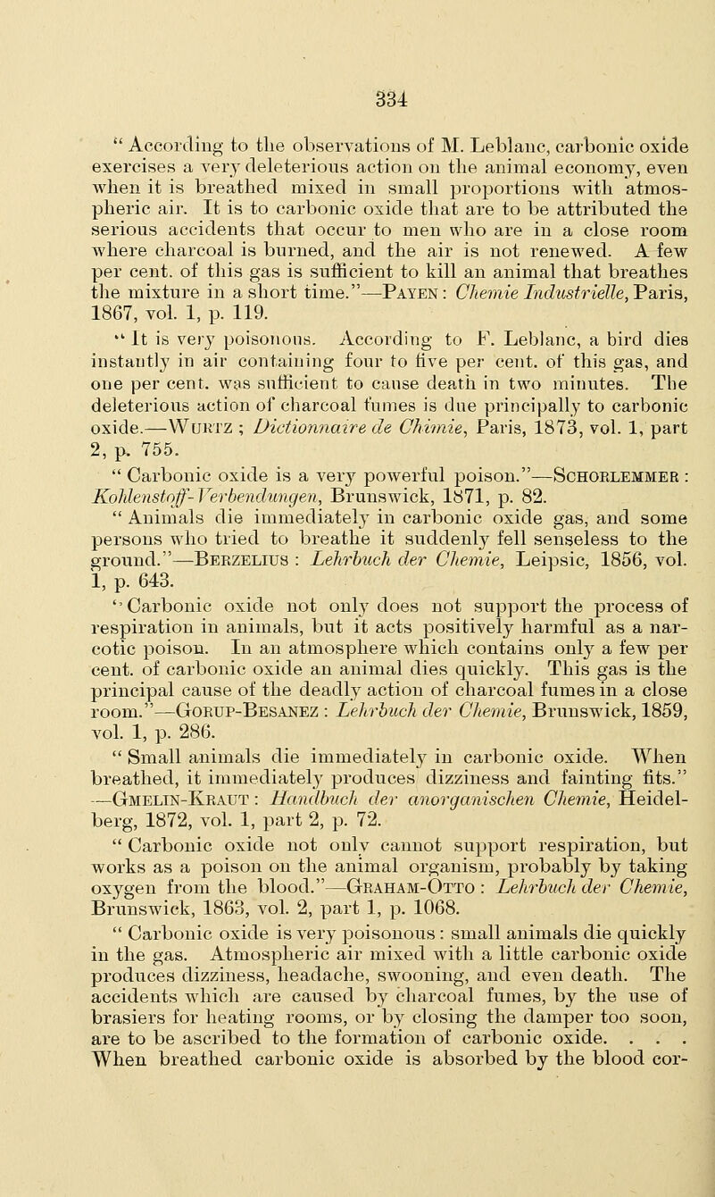  According to the observations of M. Leblanc, carbonic oxide exercises a very deleterious action on the animal economy, even when it is breathed mixed in small proportions with atmos- pheric air. It is to carbonic oxide that are to be attributed the serious accidents that occur to men who are in a close room where charcoal is burned, and the air is not renewed. A few per cent, of this gas is sufficient to kill an animal that breathes the mixture in a short time.—Payen: CJiemie Industr telle, ~P aria, 1867, vol. 1, p. 119. ■ It is very poisonous. According to F. Leblanc, a bird dies instant!}7 in air containing four to five per cent, of this gas, and one per cent, was sufficient to cause death in two minutes. The deleterious action of charcoal fumes is due principally to carbonic oxide.—Wurtz ; Dictionnaire de CMmie, Paris, 1873, vol. 1, part 2, p. 755.  Carbonic oxide is a very powerful poison.—Schorlemmer : Kohlenstoff-Verbendungen, Brunswick, 1871, p. 82.  Animals die immediately in carbonic oxide gas, and some persons who tried to breathe it suddenly fell senseless to the ground.—Berzelitjs : Lehrbuch der Chemie, Leipsic, 1856, vol. 1, p. 643. ''Carbonic oxide not only does not support the process of respiration in animals, but it acts positively harmful as a nar- cotic poison. In an atmosphere which contains only a few per cent, of carbonic oxide an animal dies quickly. This gas is the principal cause of the deadly action of charcoal fumes in a close room.—Gorup-Besanez : Lehrbuch der Chemie, Brunswick, 1859, vol. 1, p. 286.  Small animals die immediately in carbonic oxide. When breathed, it immediately produces dizziness and fainting fits. —Gmelin-Kratjt : Handbuch der anorganischen CJiemie, Heidel- berg, 1872, vol. 1, part 2, p. 72.  Carbonic oxide not only cannot support respiration, but works as a poison on the animal organism, probably by taking oxygen from the blood.—Graham-Otto : Lehrbuch der Chemie, Brunswick, 1863, vol. 2, part 1, p. 1068.  Carbonic oxide is very poisonous : small animals die quickly in the gas. Atmospheric air mixed with a little carbonic oxide produces dizziness, headache, swooning, and even death. The accidents which are caused by charcoal fumes, by the use of brasiers for heating rooms, or by closing the damper too soon, are to be ascribed to the formation of carbonic oxide. . . . When breathed carbonic oxide is absorbed by the blood cor-