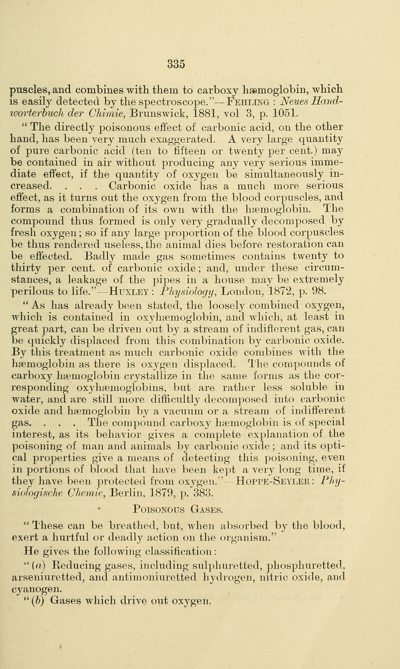puscles, and combines with them to carboxy haemoglobin, which is easily detected by the spectroscope.—Fehling : Neues Hand- ivorterbuch der Chimie, Brunswick, 1881, vol 3, p. 1051.  The directly poisonous effect of carbonic acid, on the other hand, has been very much exaggerated. A very large quantity of pure carbonic acid (ten to fifteen or twenty per cent.) may be contained in air without producing any very serious imme- diate effect, if the quantity of oxygen be simultaneously in- creased. . . . Carbonic oxide has a much more serious effect, as it turns out the oxygen from the blood corpuscles, and forms a combination of its own with the haemoglobin. The compound thus formed is only very gradually decomposed by fresh oxygen; so if any large proportion of the blood corpuscles be thus rendered useless, the animal dies before restoration can be effected. Badly made gas sometimes contains twenty to thirty per cent, of carbonic oxide; and, under these circum- stances, a leakage of the pipes in a house may be extremely perilous to life.—Huxley : Physiology, London, 1872, p. 98.  As has already been stated, the loosely combined oxygen, which is contained in oxyhemoglobin, and which, at least in great part, can be driven out by a stream of indifferent gas, can be quickly displaced from this combination by carbonic oxide. By this treatment as much carbonic oxide combines with the haemoglobin as there is oxj^gen displaced. The compounds of carboxy haemoglobin crystallize in the same forms as the cor- responding oxyhaemoglobins, but are rather less soluble in water, and are still more difficultly decomposed into carbonic oxide and haemoglobin by a vacuum or a stream of indifferent gas. . . . The compound carboxy haemoglobin is of special interest, as its behavior gives a complete explanation of the poisoning of man and animals by carbonic oxide; and its opti- cal properties give a means of detecting this poisoning, even in portions of blood that have been kept a very long time, if they have been protected from oxygen.—Hoppe-Seyler : Phy- siologische Chemie, Berlin, 1879, p. 383. Poisonous Gases.  These can be breathed, but, when absorbed by the blood, exert a hurtful or deadly action on the organism. He gives the following classification: (a) Reducing gases, including sulphuretted, phosphuretted, arseniuretted, and antimoniuretted hydrogen, nitric oxide, and cyanogen. (((b) Gases which drive out oxygen.