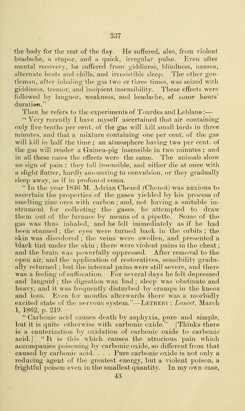 the bod}7 for the rest of the day. He suffered, also, from violent headache, a stupor, and a quick, irregular pulse. Even after mental recovery, he suffered from giddiness, blindness, nausea, alternate heats and chills, and irresistible sleep. The other gen- tleman, after inhaling the gas two or three times, was seized with giddiness, tremor, and incipient insensibility. These effects were followed by languor, weakness, and headache, of some hours' durati®«. Then he refers to the experiments of Tourdes and Leblano :—  Very recently I have myself ascertained that air containing only live-tenths per cent, of the gas will kill small birds in three minutes, and that a mixture containing one per cent, of the gas will kill in half the time ; an atmosphere having tw© per cent, of the gas will render a Guinea-pig insensible in two minutes ; and in all these cases the effects were the same. The animals show no sign of pain : they fall insensible, and either die at once with a slight flutter, hardly amounting to convulsion, or they gradually sleep away, as if in profound coma.  In the year 1846 M. Adrian Chenol (Chenot) was anxious to ascertain the properties of the gases yielded by his process of smelting zinc ores with carbon; and, not having a suitable in- strument for collecting the gases,, he attempted to draw them out of the furnace by means of a pipette. Some of the gas was thus inhaled, and he fell immediately as if he had been stunned; the eyes were turned back in the orbits ; the skin was discolored; the veins were swollen, and presented a black tint under the skin ; there were violent pains in the chest; and the brain was powerfully oppressed. After removal to the open air, and the application of restoratives, sensibility gradu- ally returned ; but the internal pains were still severe, and there was a feeling of suffocation. For several days he felt depressed and languid ; the digestion was bad; sleep was obstinate and heavy, and it was frequently disturbed by cramps in the knees and toes. Even for months afterwards there was a morbidly excited state of the nervous system.—Letheby : Lancet, March 1, 1862, p. 219.  Carbonic acid causes death by asphyxia, pure and simple, but it is quite otherwise with carbonic oxide. [Thinks there is a cauterization by oxidation of carbonic oxide to carbonic acid.]  It is this which causes the atrocious pain which accompanies poisoning by carbonic oxide, so different from that caused by carbonic acid. . . . Pure carbonic oxide is not only a reducing agent of the greatest energy, but a violent poison, a frightful poison even in the smallest quantity. In my own case, 43
