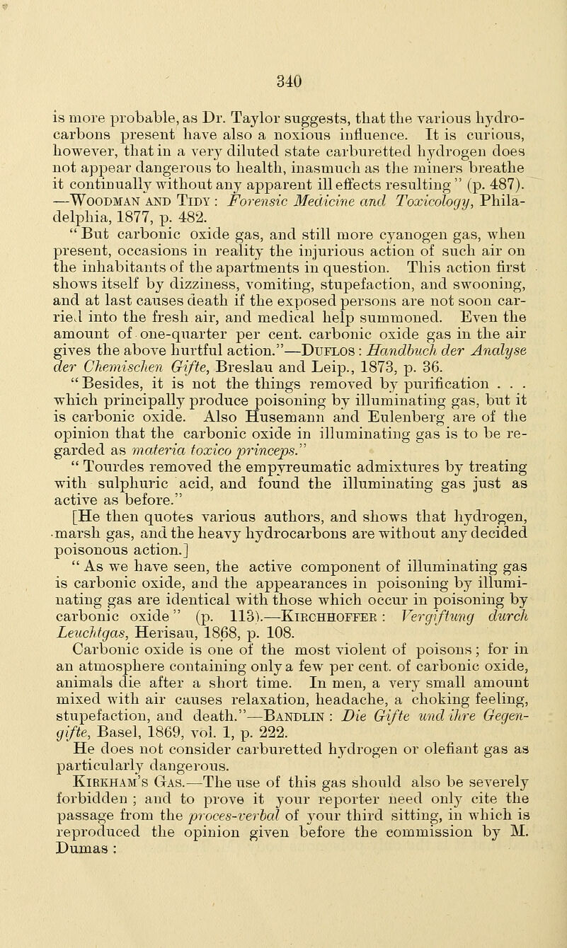 is more probable, as Dr. Taylor suggests, that the various l^dro- carbons present have also a noxious influence. It is curious, however, that in a very diluted state carburetted hydrogen does not appear dangerous to health, inasmuch as the miners breathe it continually without any apparent ill effects resulting (p. 487). —Woodman and Tidy : Forensic Medicine and Toxicology, Phila- delphia, 1877, p. 482.  But carbonic oxide gas, and still more cyanogen gas, when present, occasions in reality the injurious action of such air on the inhabitants of the apartments in question. This action first shows itself by dizziness, vomiting, stupefaction, and swooning, and at last causes death if the exposed persons are not soon car- ried into the fresh air, and medical help summoned. Even the amount of one-quarter per cent, carbonic oxide gas in the air gives the above hurtful action.—Duflos : Handbuch der Analyse der Cliemischen Gifte, Breslau and Leip., 1873, p. 36.  Besides, it is not the things removed by purification . . . which principally produce poisoning by illuminating gas, but it is carbonic oxide. Also Husemann and Eulenberg are of the opinion that the carbonic oxide in illuminating gas is to be re- garded as materia toxico princeps  Tourdes removed the empyreumatic admixtures by treating with sulphuric acid, and found the illuminating gas just as active as before. [He then quotes various authors, and shows that hydrogen, • marsh gas, and the heavy hydrocarbons are without any decided poisonous action.]  As we have seen, the active component of illuminating gas is carbonic oxide, and the appearances in poisoning by illumi- nating gas are identical with those which occur in poisoning by carbonic oxide (p. 113).—Kirchhoffer : Vergiftung durch Leuchtgas, Herisau, 1868, p. 108. Carbonic oxide is one of the most violent of poisons; for in an atmosphere containing only a few per cent, of carbonic oxide, animals die after a short time. In men, a very small amount mixed with air causes relaxation, headache, a choking feeling, stupefaction, and death.—Bandlin : Die Gifte und litre Gegen- gifte, Basel, 1869, vol. 1, p. 222. He does not consider carburetted hydrogen or olefiant gas as particularly dangerous. Kirkham's Gas.—The use of this gas should also be severely forbidden ; and to prove it your reporter need only cite the passage from the proces-verbal of your third sitting, in which is reproduced the opinion given before the commission by M. Dumas :