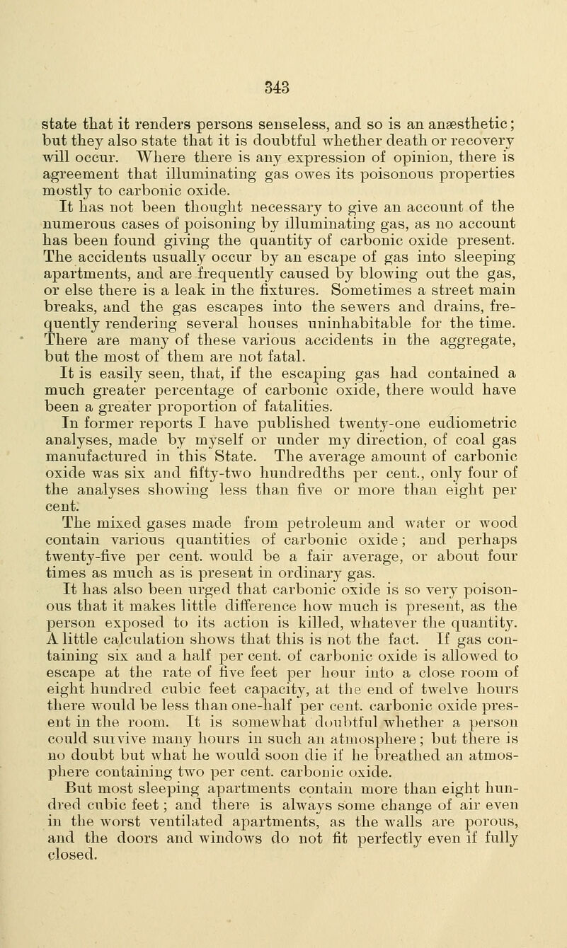 state that it renders persons senseless, and so is an anaesthetic; but they also state that it is doubtful whether death or recovery will occur. Where there is any expression of opinion, there is agreement that illuminating gas owes its poisonous properties mostly to carbonic oxide. It has not been thought necessary to give an account of the numerous cases of poisoning by illuminating gas, as no account has been found giving the quantity of carbonic oxide present. The accidents usually occur by an escape of gas into sleeping apartments, and are frequently caused by blowing out the gas, or else there is a leak in the fixtures. Sometimes a street main breaks, and the gas escapes into the sewers and drains, fre- quently rendering several houses uninhabitable for the time. There are many of these various accidents in the aggregate, but the most of them are not fatal. It is easily seen, that, if the escaping gas had contained a much greater percentage of carbonic oxide, there would have been a greater proportion of fatalities. In former reports I have published twenty-one eudiometric analyses, made by myself or under my direction, of coal gas manufactured in this State. The average amount of carbonic oxide was six and fifty-two hundredths per cent., only four of the analyses showing less than five or more than eight per cent. The mixed gases made from petroleum and water or wood contain various quantities of carbonic oxide; and perhaps twenty-five per cent, would be a fair average, or about four times as much as is present in ordinary gas. It has also been urged that carbonic oxide is so very poison- ous that it makes little difference how much is present, as the person exposed to its action is killed, whatever the quantity. A little calculation shows that this is not the fact. If gas con- taining six and a half per cent, of carbonic oxide is allowed to escape at the rate of five feet per hour into a close room of eight hundred cubic feet capacity, at the end of twelve hours there would be less than one-half per cent, carbonic oxide pres- ent in the room. It is somewhat doubtful whether a person could survive many hours in such an atmosphere; but there is no doubt but what he would soon die if he breathed an atmos- phere containing two per cent, carbonic oxide. But most sleeping apartments contain more than eight hun- dred cubic feet; and there is always some change of air even in the worst ventilated apartments, as the walls are porous, and the doors and windows do not fit perfectly even if fully closed.