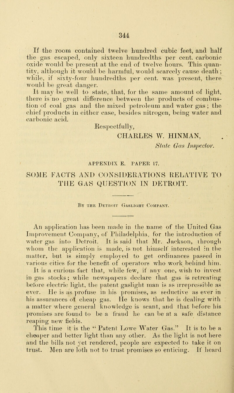 If the room, contained twelve hundred cubic feet, and half the gas escaped, only sixteen hundredths per cent, carbonic oxide would be present at the end of twelve hours. This quan- tity, although it would be harmful, would scarcely cause death ; while, if sixty-four hundredths per cent, was present, there would be great danger. It may be well to state, that, for the same amount of light, there is no great difference between the products of combus- tion of coal gas and the mixed petroleum and water gas; the chief products in either case, besides nitrogen, being water and carbonic acid. Respectfully, CHARLES W. HINMAN, State Gas Inspector. APPENDIX E. PAPER 17. SOME FACTS AND CONSIDERATIONS RELATIVE TO THE GAS QUESTION IN DETROIT. By the Detroit Gaslight Company. An application lias been made in the name of the United Gas Improvement Company, of Philadelphia, for the introduction of water gas into Detroit. It is said that Mr. Jackson, through whom the application is made, is not himself interested in the matter, but is simply employed to get ordinances passed in various cities for the benefit of operators who work behind him. It is a curious fact that, while few, if any one, wish to invest in gas stocks; while newspapers declare that gas is retreating before electric light, the patent gaslight man is as irrepressible as ever. He is as profuse in his promises, as seductive as ever in his assurances of cheap gas. He knows that he is dealing with a matter where general knowledge is scant, and that before his promises are found to be a fraud he can be at a safe distance reaping new fields. This time it is the  Patent Lowe Water Gas. It is to be a cheaper and better light than any other. As the light is not here and the bills not yet rendered, people are expected to take it on trust. Men are loth not to trust promises so enticing. If heard
