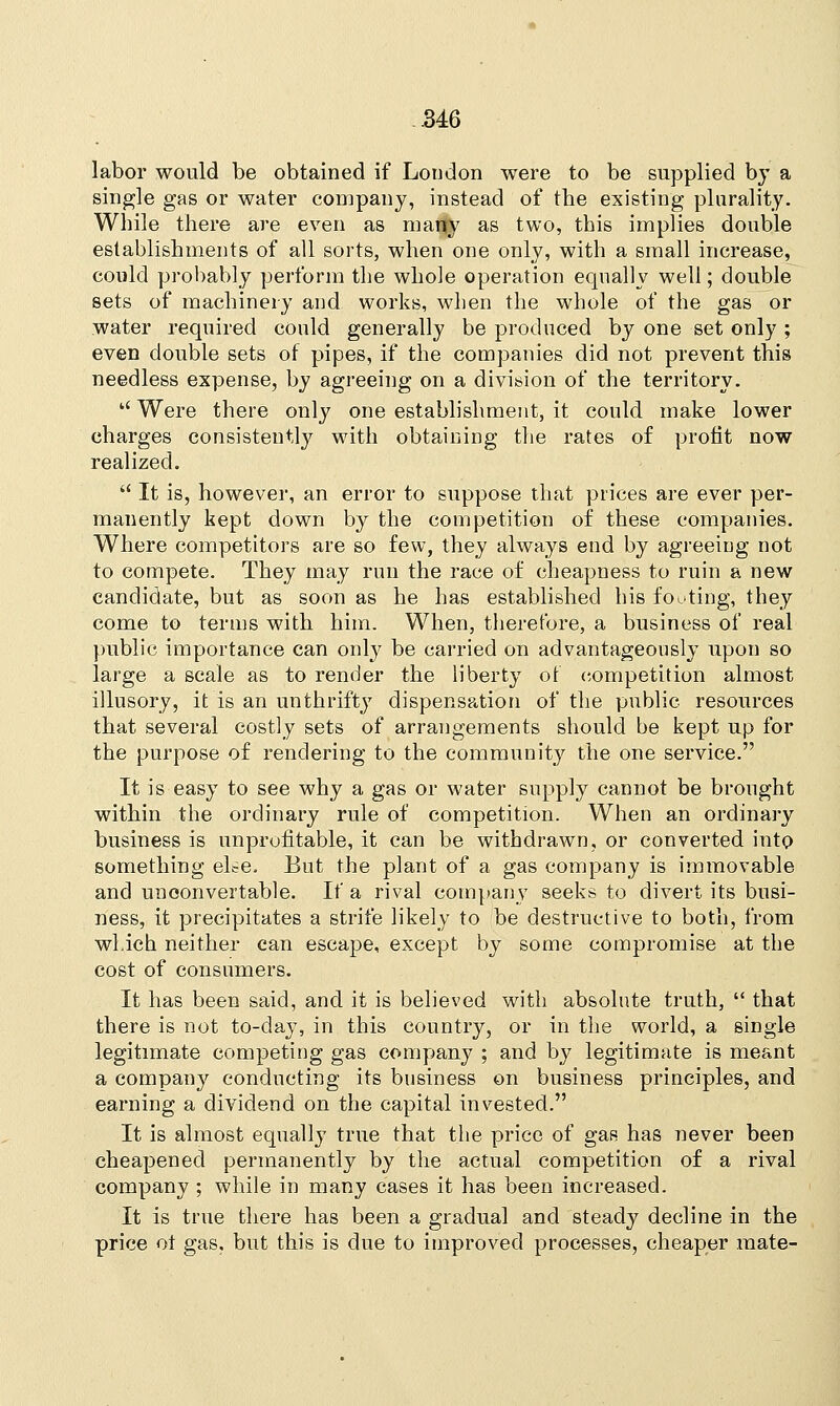 labor would be obtained if London were to be supplied by a single gas or water company, instead of the existing plurality. While there are even as many as two, this implies double establishments of all sorts, when one only, with a small increase, could probably perform the whole operation equally well; double sets of machinery and works, when the whole of the gas or water required could generally be produced by one set only ; even double sets of pipes, if the companies did not prevent this needless expense, by agreeing on a division of the territory.  Were there only one establishment, it could make lower charges consistently with obtaining the rates of profit now realized.  It is, however, an error to suppose that prices are ever per- manently kept down by the competition of these companies. Where competitors are so few, they always end by agreeing not to compete. They may run the race of cheapness to ruin a new candidate, but as soon as he has established his footing, they come to terms with him. When, therefore, a business of real public importance can only be carried on advantageously upon so large a scale as to render the liberty of competition almost illusory, it is an unthrifty dispensation of the public resources that several costly sets of arrangements should be kept up for the purpose of rendering to the community the one service. It is easy to see why a gas or water supply cannot be brought within the ordinary rule of competition. When an ordinary business is unprofitable, it can be withdrawn, or converted into something el^e. But the plant of a gas company is immovable and unoonvertable. If a rival company seeks to divert its busi- ness, it precipitates a strife likely to be destructive to both, from which neither can escape, except by some compromise at the cost of consumers. It has been said, and it is believed with absolute truth,  that there is not to-day, in this country, or in the world, a single legitimate competing gas company ; and by legitimate is meant a company conducting its business on business principles, and earning a dividend on the capital invested. It is almost equally true that the price of gas has never been cheapened permanently by the actual competition of a rival company ; while in many cases it has been increased. It is true there has been a gradual and steady decline in the price ot gas. but this is due to improved processes, cheaper mate-