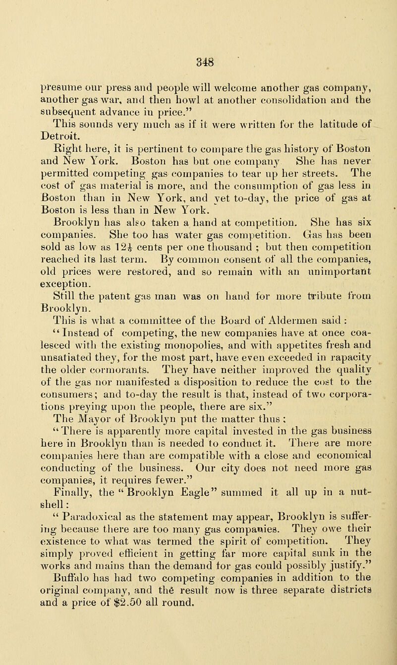 presume our press aud people will welcome another gas company, another gas war, and then howl at another consolidation and the subsequent advance in price. This sounds very much as if it were written for the latitude of Detroit. Right here, it is pertinent to compare the gas history of Boston and New York. Boston has but one compairy She has never permitted competing gas companies to tear up her streets. The cost of gas material is more, and the consumption of gas less in Boston than in New York, and yet to-day, the price of gas at Boston is less than in New York. Brooklyn has also taken a hand at competition. She has six companies. She too has water gas competition. Gas has been sold as low as 12^ cents per one thousand ; but then competition reached its last term. By common consent of all the companies, old prices were restored, and so remain with an unimportant exception. Still the patent gas man was on hand for more tribute from Brooklyn. This is what a committee of the Board of Aldermen said : Instead of competing, the new companies have at once coa- lesced with the existing monopolies, and with appetites fresh and unsatiatecl they, for the most part, have even exceeded in rapacity the older cormorants. They have neither improved the quality of the gas nor manifested a disposition to reduce the cost to the consumers; and to-day the result is that, instead of two corpora- tions preying upon the people, there are six. The Mayor of Brooklyn put the matter thus: There is apparently more capital invested in the gas business here in Brooklyn than is needed to conduct it. There are more companies here than are compatible with a close and economical conducting of the business. Our city does not need more gas companies, it requires fewer. Finally, the  Brooklyn Eagle summed it all up in a nut- shell :  Paradoxical as the statement may appear, Brooklyn is suffer- ing because there are too many gas companies. They owe their existence to what was termed the spirit of competition. They simply proved efficient in getting far more capital sunk in the works and mains than the demand for gas could possibly justify. Buffalo has had two competing companies in addition to the original company, and the result now is three separate districts and a price of $2.50 all round.