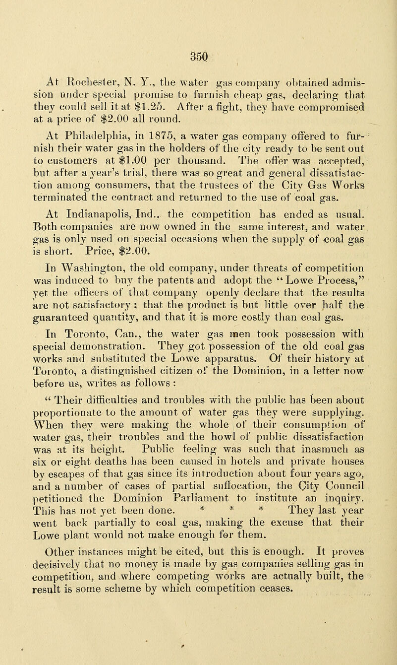 At Rochester, N. Y., the water gas company obtained admis- sion under special promise to furnish cheap gas, declaring that they could sell it at $1.25. After a fight, they have compromised at a price of $2.00 all round. At Philadelphia, in 1875, a water gas company offered to fur- nish their water gas in the holders of the city ready to be sent out to customers at $1.00 per thousand. The offer was accepted, but. after aj-ear's trial, there was so great and general dissatisfac- tion among consumers, that the trustees of the City Gas Works terminated the contract and returned to the use of coal gas. At Indianapolis, Ind.„ the competition has ended as usual. Both companies are now owned in the same interest, and water gas is only used on special occasions when the supply of coal gas is short. ' Price, $2.00. In Washington, the old company, under threats of competition was induced to buy the patents and adopt the Lowe Process, yet the officers of that company openly declare that the results are not satisfactory ; that the product is but little over half the guaranteed quantity, and that it is more costly than coal gas. In Toronto, Can., the water gas men took possession with special demonstration. They got possession of the old coal gas works and substituted the Lowe apparatus. Of their history at Toronto, a distinguished citizen of the Dominion, in a letter now before us, writes as follows :  Their difficulties and troubles with the public has been about proportionate to the amount of water gas they were supplying. When they were making the whole of their consumption of water gas, their troubles and the howl of public dissatisfaction was at its height. Public feeling was such that inasmuch as six or eight deaths has been caused in hotels and private houses by escapes of that gas since its introduction about four years ago, and a number of cases of partial suffocation, the City Council petitioned the Dominion Parliament to institute an inquiry. This has not yet been done. * * * They last year went back partially to coal gas, making the excuse that their Lowe plant would not make enough for them. Other instances might be cited, but this is enough. It proves decisively that no money is made by gas companies selling gas in competition, and where competing works are actually built, the result is some scheme by which competition ceases.