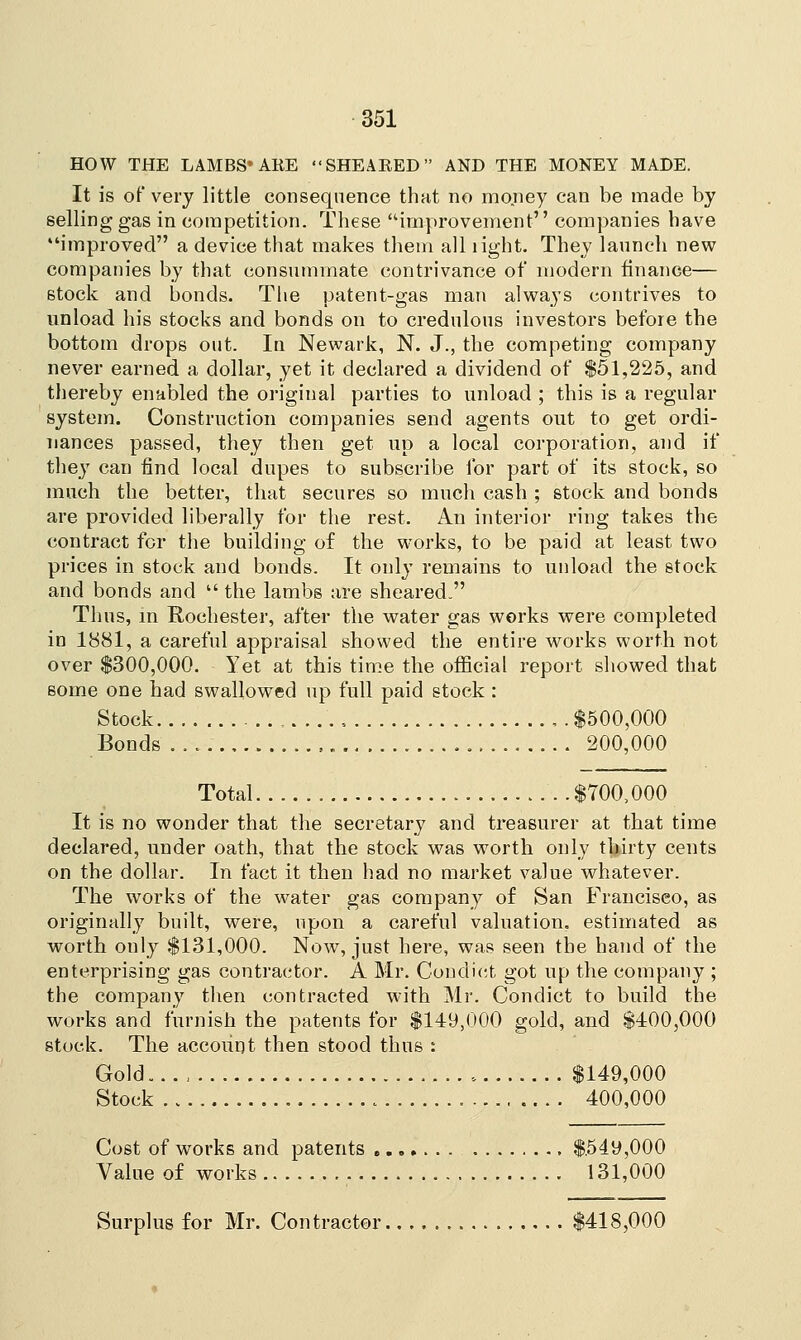 HOW THE LAMBS'AKE SHEAEED AND THE MONEY MADE. It is of very little consequence that no money can be made by selling gas in competition. These improvement companies have improved a device that makes them all right. They launch new companies by that consummate contrivance of modern finance— stock and bonds. The patent-gas man always contrives to unload his stocks and bonds on to credulous investors before the bottom drops out. In Newark, N. J., the competing company never earned a dollar, yet it declared a dividend of $51,225, and thereby enabled the original parties to unload ; this is a regular system. Construction companies send agents out to get ordi- nances passed, they then get up a local corporation, and if they can find local dupes to subscribe for part of its stock, so much the better, that secures so much cash ; stock and bonds are provided liberally for the rest. An interior ring takes the contract for the building of the works, to be paid at least two prices in stock and bonds. It only remains to unload the stock and bonds and  the lambs are sheared. Thus, in Rochester, after the water gas works were completed in 1881, a careful appraisal showed the entire works worth not over $300,000. Yet at this time the official report showed that some one had swallowed up full paid stock : Stock ....'.. , .$500,000 Bonds 200,000 Total $700,000 It is no wonder that the secretary and treasurer at that time declared, under oath, that the stock was worth only thirty cents on the dollar. In fact it then had no market value whatever. The works of the water gas company of San Francisco, as originally built, were, upon a careful valuation, estimated as worth only $131,000. Now, just here, was seen the hand of the enterprising gas contractor. A Mr. Condict got up the company ; the company then contracted with Mr. Condict to build the works and furnish the patents for $149,000 gold, and $400,000 stuck. The account then stood thus : Gold..,, $149,000 Stock 400,000 Cost of works and patents $549,000 Value of works 131,000 Surplus for Mr. Contractor $418,000